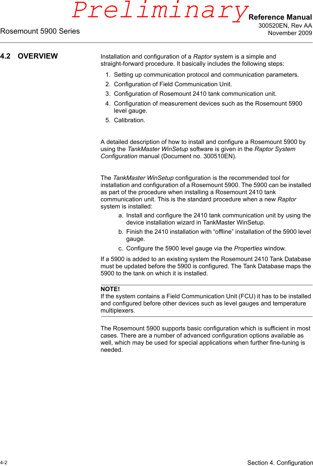 Reference Manual300520EN, Rev AANovember 2009Rosemount 5900 Series4-2 Section 4. Configuration4.2 OVERVIEW Installation and configuration of a Raptor system is a simple and straight-forward procedure. It basically includes the following steps:1. Setting up communication protocol and communication parameters.2. Configuration of Field Communication Unit.3. Configuration of Rosemount 2410 tank communication unit.4. Configuration of measurement devices such as the Rosemount 5900 level gauge.5. Calibration.A detailed description of how to install and configure a Rosemount 5900 by using the TankMaster WinSetup software is given in the Raptor System Configuration manual (Document no. 300510EN).The TankMaster WinSetup configuration is the recommended tool for installation and configuration of a Rosemount 5900. The 5900 can be installed as part of the procedure when installing a Rosemount 2410 tank communication unit. This is the standard procedure when a new Raptor system is installed:a. Install and configure the 2410 tank communication unit by using the device installation wizard in TankMaster WinSetup. b. Finish the 2410 installation with “offline” installation of the 5900 level gauge.c. Configure the 5900 level gauge via the Properties window.If a 5900 is added to an existing system the Rosemount 2410 Tank Database must be updated before the 5900 is configured. The Tank Database maps the 5900 to the tank on which it is installed.NOTE!If the system contains a Field Communication Unit (FCU) it has to be installed and configured before other devices such as level gauges and temperature multiplexers.The Rosemount 5900 supports basic configuration which is sufficient in most cases. There are a number of advanced configuration options available as well, which may be used for special applications when further fine-tuning is needed.Preliminary