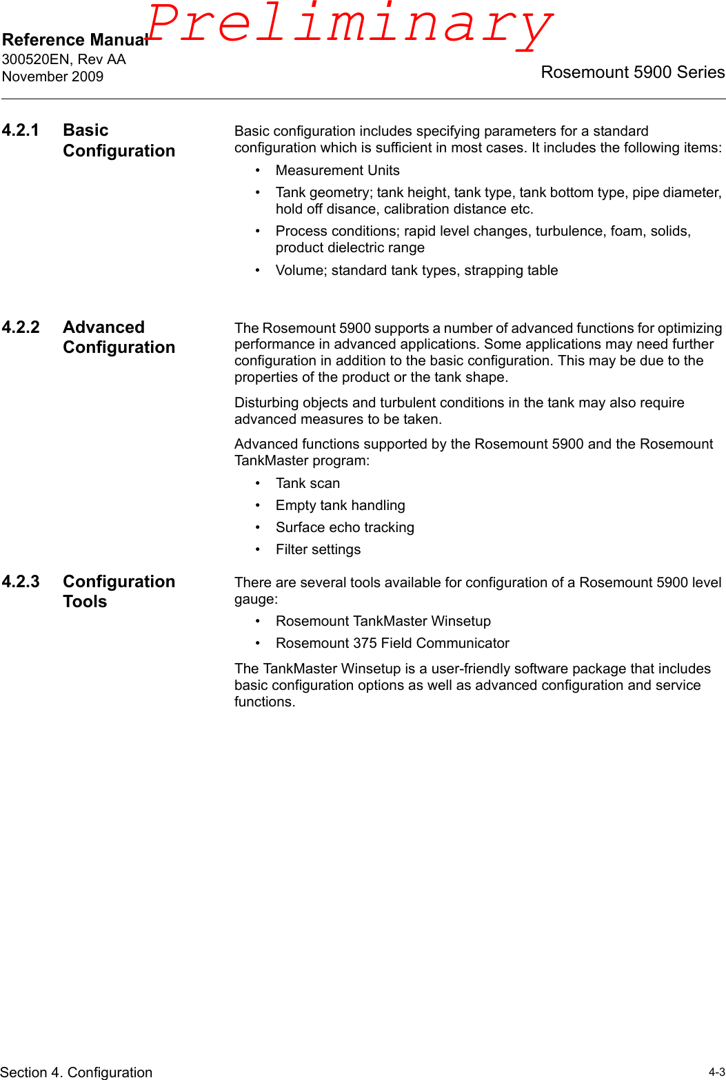 Reference Manual 300520EN, Rev AANovember 20094-3Rosemount 5900 SeriesSection 4. Configuration4.2.1 Basic ConfigurationBasic configuration includes specifying parameters for a standard configuration which is sufficient in most cases. It includes the following items:• Measurement Units• Tank geometry; tank height, tank type, tank bottom type, pipe diameter, hold off disance, calibration distance etc.• Process conditions; rapid level changes, turbulence, foam, solids, product dielectric range• Volume; standard tank types, strapping table4.2.2 Advanced ConfigurationThe Rosemount 5900 supports a number of advanced functions for optimizing performance in advanced applications. Some applications may need further configuration in addition to the basic configuration. This may be due to the properties of the product or the tank shape. Disturbing objects and turbulent conditions in the tank may also require advanced measures to be taken. Advanced functions supported by the Rosemount 5900 and the Rosemount TankMaster program:•Tank scan• Empty tank handling• Surface echo tracking• Filter settings4.2.3 Configuration ToolsThere are several tools available for configuration of a Rosemount 5900 level gauge:• Rosemount TankMaster Winsetup• Rosemount 375 Field CommunicatorThe TankMaster Winsetup is a user-friendly software package that includes basic configuration options as well as advanced configuration and service functions. Preliminary