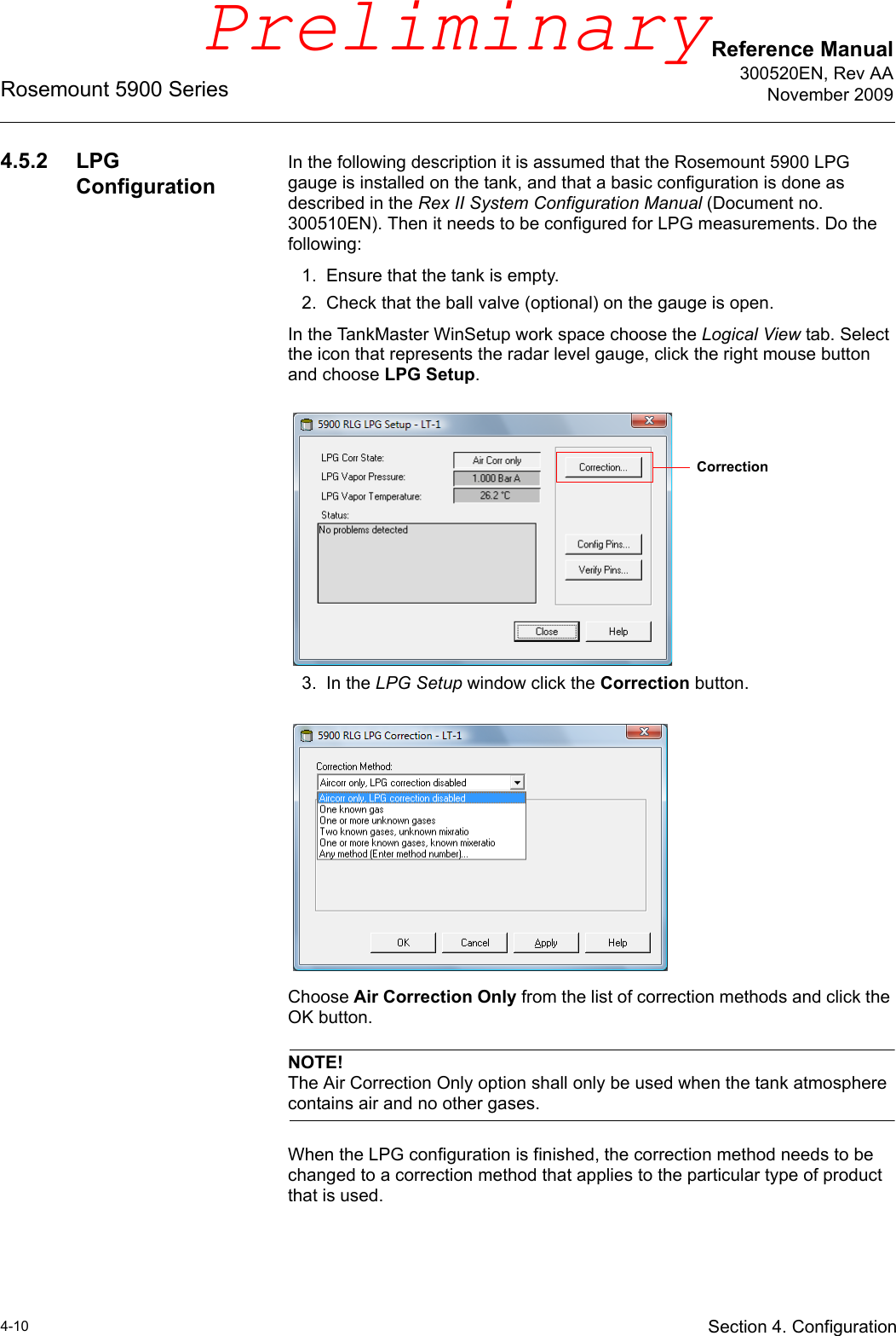 Reference Manual300520EN, Rev AANovember 2009Rosemount 5900 Series4-10 Section 4. Configuration4.5.2 LPG ConfigurationIn the following description it is assumed that the Rosemount 5900 LPG gauge is installed on the tank, and that a basic configuration is done as described in the Rex II System Configuration Manual (Document no. 300510EN). Then it needs to be configured for LPG measurements. Do the following:1. Ensure that the tank is empty.2. Check that the ball valve (optional) on the gauge is open.In the TankMaster WinSetup work space choose the Logical View tab. Select the icon that represents the radar level gauge, click the right mouse button and choose LPG Setup.3. In the LPG Setup window click the Correction button.Choose Air Correction Only from the list of correction methods and click the OK button. NOTE!The Air Correction Only option shall only be used when the tank atmosphere contains air and no other gases.When the LPG configuration is finished, the correction method needs to be changed to a correction method that applies to the particular type of product that is used.CorrectionPreliminary