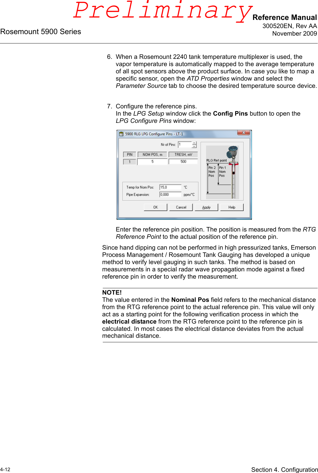 Reference Manual300520EN, Rev AANovember 2009Rosemount 5900 Series4-12 Section 4. Configuration6. When a Rosemount 2240 tank temperature multiplexer is used, the vapor temperature is automatically mapped to the average temperature of all spot sensors above the product surface. In case you like to map a specific sensor, open the ATD Properties window and select the Parameter Source tab to choose the desired temperature source device.7. Configure the reference pins.In the LPG Setup window click the Config Pins button to open the LPG Configure Pins window:Enter the reference pin position. The position is measured from the RTG Reference Point to the actual position of the reference pin. Since hand dipping can not be performed in high pressurized tanks, Emerson Process Management / Rosemount Tank Gauging has developed a unique method to verify level gauging in such tanks. The method is based on measurements in a special radar wave propagation mode against a fixed reference pin in order to verify the measurement.NOTE!The value entered in the Nominal Pos field refers to the mechanical distance from the RTG reference point to the actual reference pin. This value will only act as a starting point for the following verification process in which the electrical distance from the RTG reference point to the reference pin is calculated. In most cases the electrical distance deviates from the actual mechanical distance.Preliminary