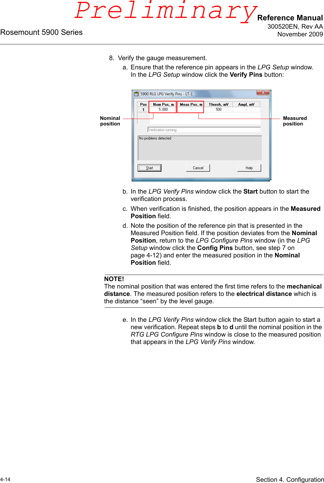 Reference Manual300520EN, Rev AANovember 2009Rosemount 5900 Series4-14 Section 4. Configuration8. Verify the gauge measurement.a. Ensure that the reference pin appears in the LPG Setup window.In the LPG Setup window click the Verify Pins button:b. In the LPG Verify Pins window click the Start button to start the verification process.c. When verification is finished, the position appears in the Measured Position field.d. Note the position of the reference pin that is presented in the Measured Position field. If the position deviates from the Nominal Position, return to the LPG Configure Pins window (in the LPG Setup window click the Config Pins button, see step 7 on page 4-12) and enter the measured position in the Nominal Position field.NOTE!The nominal position that was entered the first time refers to the mechanical distance. The measured position refers to the electrical distance which is the distance “seen” by the level gauge.e. In the LPG Verify Pins window click the Start button again to start a new verification. Repeat steps b to d until the nominal position in the RTG LPG Configure Pins window is close to the measured position that appears in the LPG Verify Pins window.Nominalposition Measured positionPreliminary