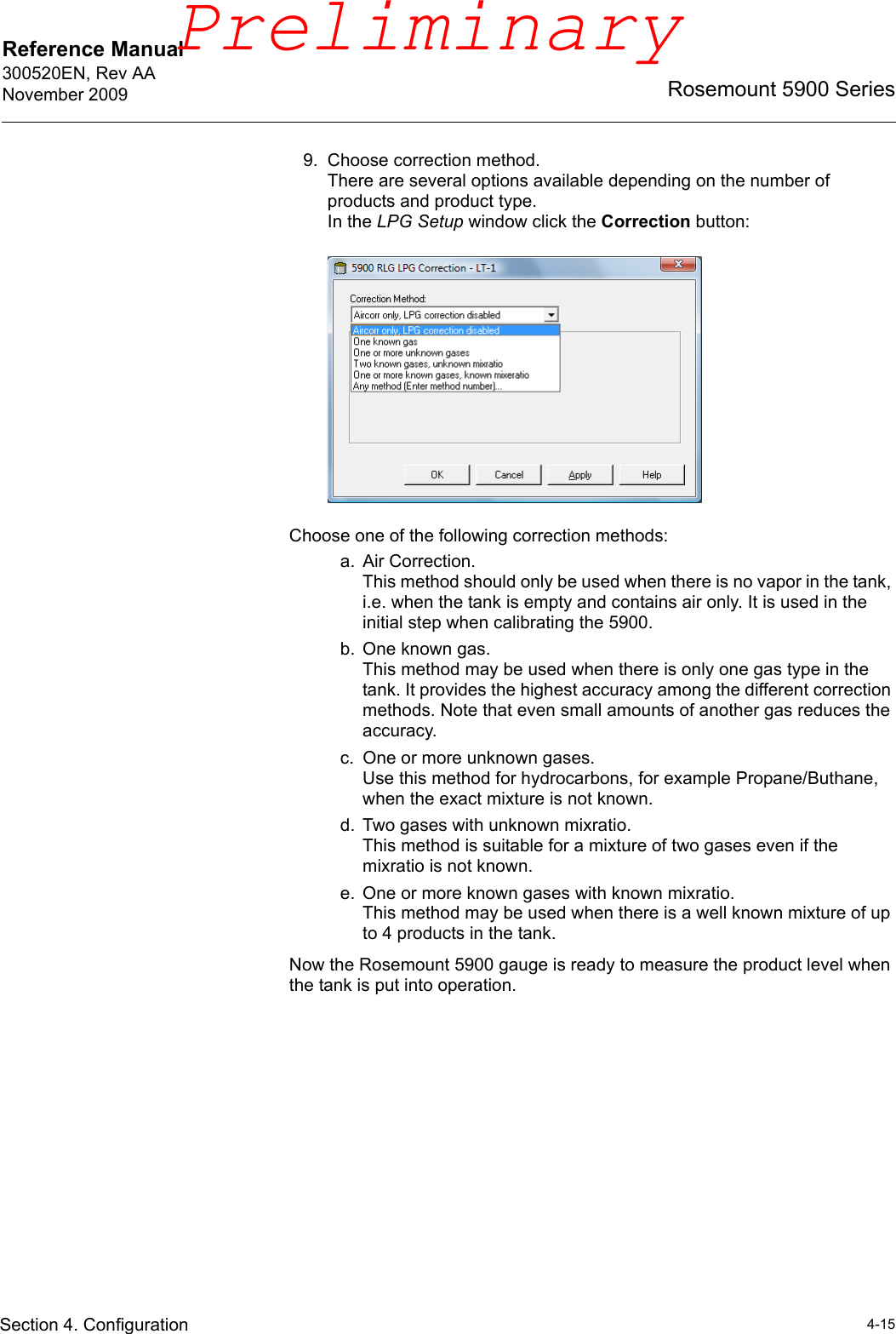 Reference Manual 300520EN, Rev AANovember 20094-15Rosemount 5900 SeriesSection 4. Configuration9. Choose correction method.There are several options available depending on the number of products and product type. In the LPG Setup window click the Correction button:Choose one of the following correction methods:a. Air Correction.This method should only be used when there is no vapor in the tank, i.e. when the tank is empty and contains air only. It is used in the initial step when calibrating the 5900.b. One known gas.This method may be used when there is only one gas type in the tank. It provides the highest accuracy among the different correction methods. Note that even small amounts of another gas reduces the accuracy.c. One or more unknown gases.Use this method for hydrocarbons, for example Propane/Buthane, when the exact mixture is not known. d. Two gases with unknown mixratio.This method is suitable for a mixture of two gases even if the mixratio is not known.e. One or more known gases with known mixratio.This method may be used when there is a well known mixture of up to 4 products in the tank.Now the Rosemount 5900 gauge is ready to measure the product level when the tank is put into operation.Preliminary