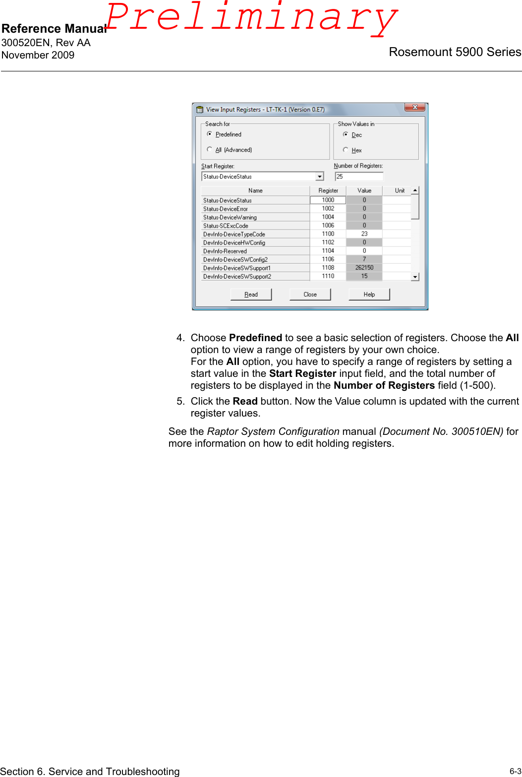 Reference Manual 300520EN, Rev AANovember 20096-3Rosemount 5900 SeriesSection 6. Service and Troubleshooting4. Choose Predefined to see a basic selection of registers. Choose the All option to view a range of registers by your own choice.For the All option, you have to specify a range of registers by setting a start value in the Start Register input field, and the total number of registers to be displayed in the Number of Registers field (1-500).5. Click the Read button. Now the Value column is updated with the current register values.See the Raptor System Configuration manual (Document No. 300510EN) for more information on how to edit holding registers.Preliminary