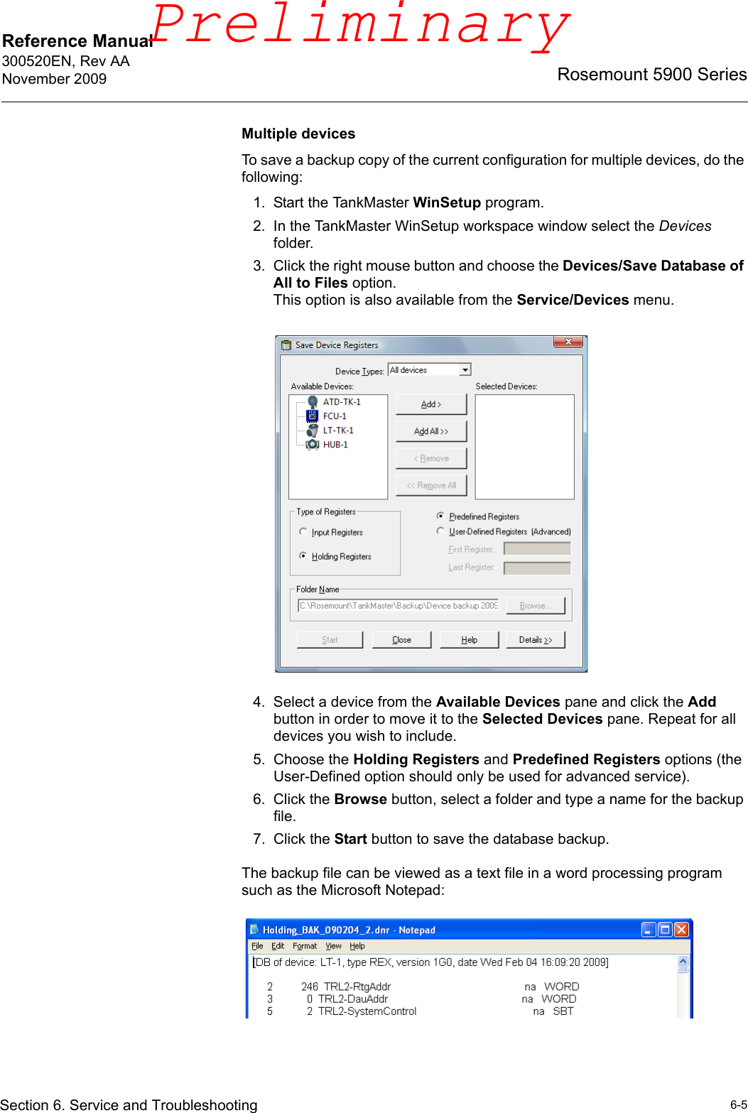 Reference Manual 300520EN, Rev AANovember 20096-5Rosemount 5900 SeriesSection 6. Service and TroubleshootingMultiple devicesTo save a backup copy of the current configuration for multiple devices, do the following:1. Start the TankMaster WinSetup program.2. In the TankMaster WinSetup workspace window select the Devices folder.3. Click the right mouse button and choose the Devices/Save Database of All to Files option.This option is also available from the Service/Devices menu.4. Select a device from the Available Devices pane and click the Add button in order to move it to the Selected Devices pane. Repeat for all devices you wish to include.5. Choose the Holding Registers and Predefined Registers options (the User-Defined option should only be used for advanced service).6. Click the Browse button, select a folder and type a name for the backup file.7. Click the Start button to save the database backup.The backup file can be viewed as a text file in a word processing program such as the Microsoft Notepad:Preliminary