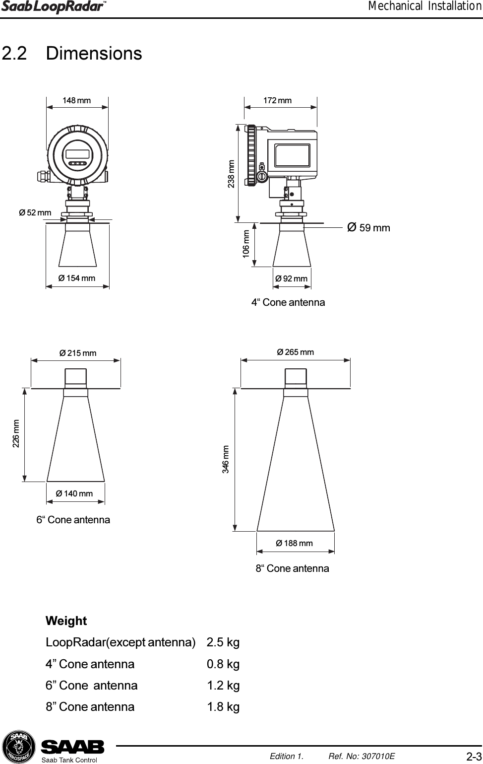 2-3Edition 1. Ref. No: 307010EMechanical Installation2.2 DimensionsWeightLoopRadar(except antenna) 2.5 kg4 Cone antenna 0.8 kg6 Cone  antenna 1.2 kg8 Cone antenna 1.8 kg148 mm 172 mmØ 52 mmØ 154 mm238 mm106 mm226 mm346 mmØ 92 mmØ 140 mmØ 188 mm8 Cone antenna6 Cone antenna4 Cone antennaØ 265 mmØ 215 mmØ 59 mm