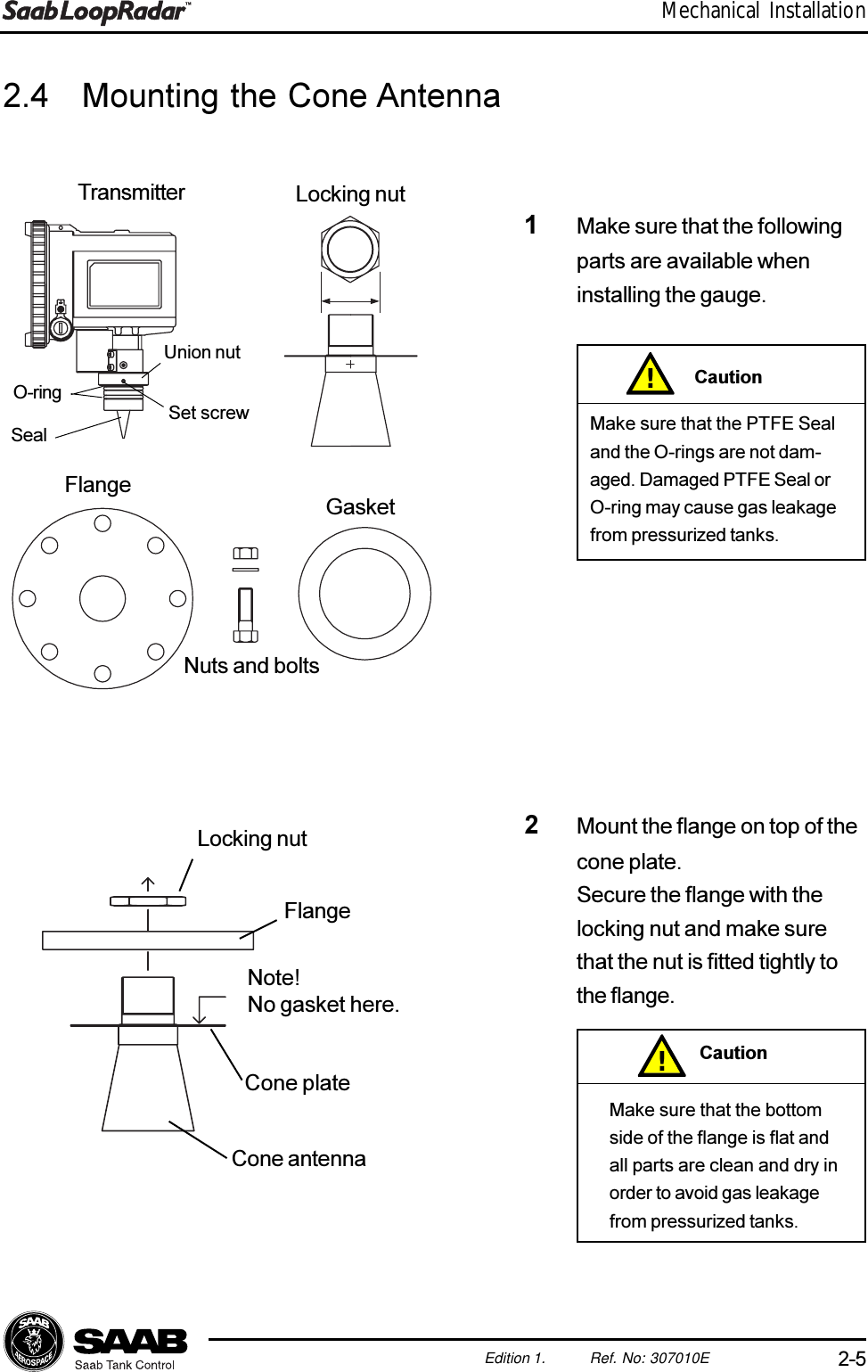 2-5Edition 1. Ref. No: 307010EMechanical Installation2.4 Mounting the Cone Antenna1Make sure that the followingparts are available wheninstalling the gauge.2Mount the flange on top of thecone plate.Secure the flange with thelocking nut and make surethat the nut is fitted tightly tothe flange.Make sure that the PTFE Sealand the O-rings are not dam-aged. Damaged PTFE Seal orO-ring may cause gas leakagefrom pressurized tanks.!CautionMake sure that the bottomside of the flange is flat andall parts are clean and dry inorder to avoid gas leakagefrom pressurized tanks.!CautionTransmitter Locking nutFlange GasketNuts and boltsUnion nutSet screwO-ringSealLocking nutFlangeNote!No gasket here.Cone plateCone antenna
