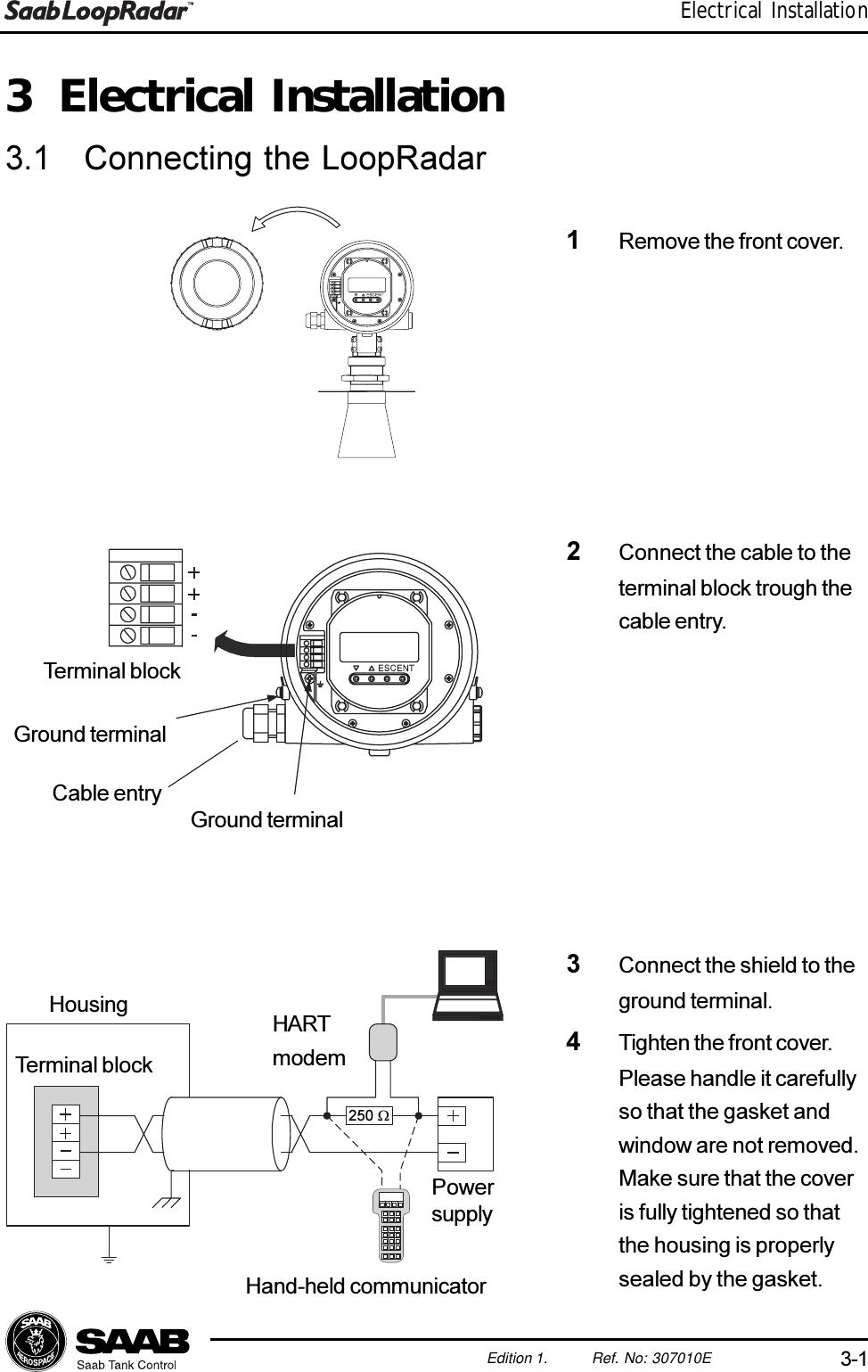 3-1Edition 1. Ref. No: 307010EElectrical Installation3 Electrical Installation3.1 Connecting the LoopRadar1Remove the front cover.3Connect the shield to theground terminal.4Tighten the front cover.Please handle it carefullyso that the gasket andwindow are not removed.Make sure that the coveris fully tightened so thatthe housing is properlysealed by the gasket.HousingTerminal blockHARTmodemPowersupplyHand-held communicator250 W2Connect the cable to theterminal block trough thecable entry.Ground terminalGround terminalTerminal blockCable entry