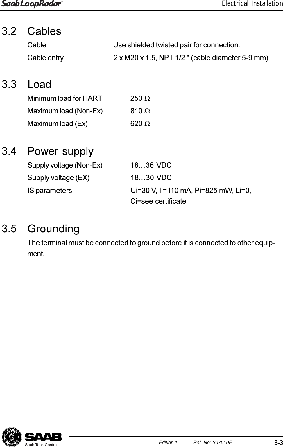 3-3Edition 1. Ref. No: 307010EElectrical Installation3.2 CablesCable Use shielded twisted pair for connection.Cable entry 2 x M20 x 1.5, NPT 1/2 &quot; (cable diameter 5-9 mm)3.3 LoadMinimum load for HART 250 WMaximum load (Non-Ex) 810 WMaximum load (Ex) 620 W3.4 Power supplySupply voltage (Non-Ex) 1836 VDCSupply voltage (EX) 1830  VDCIS parameters Ui=30 V, Ii=110 mA, Pi=825 mW, Li=0,Ci=see certificate3.5 GroundingThe terminal must be connected to ground before it is connected to other equip-ment.