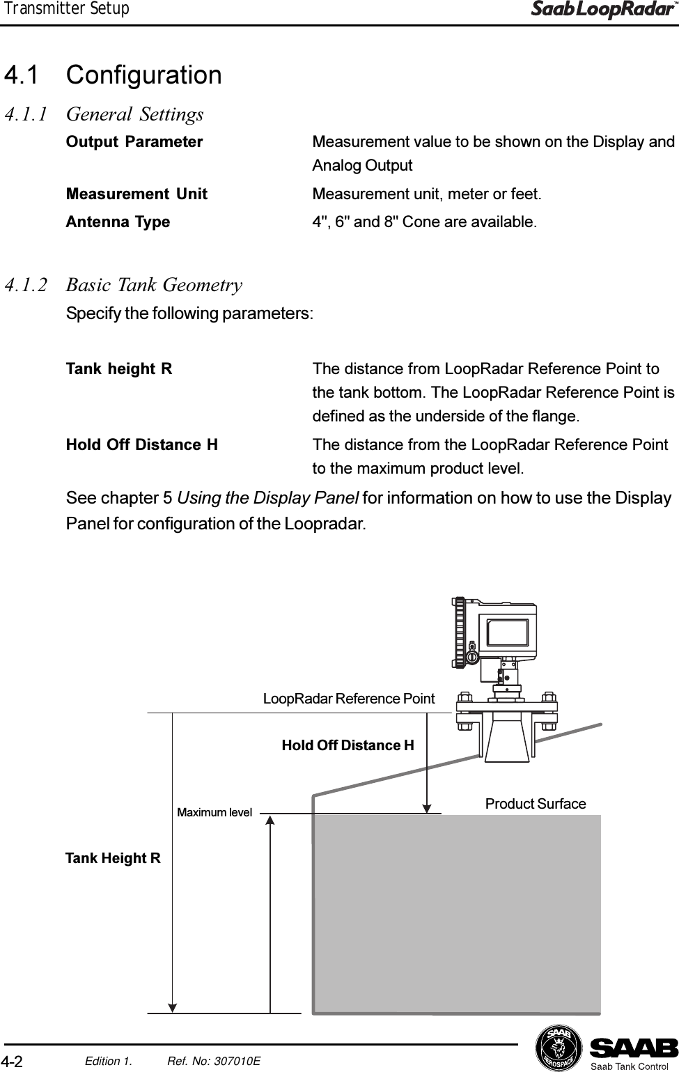 4-2Edition 1. Ref. No: 307010ETransmitter Setup4.1 Configuration4.1.1 General SettingsOutput Parameter Measurement value to be shown on the Display andAnalog OutputMeasurement Unit Measurement unit, meter or feet.Antenna Type 4&quot;, 6&quot; and 8&quot; Cone are available.Maximum levelLoopRadar Reference PointHold Off Distance HProduct SurfaceTank Height R4.1.2 Basic Tank GeometrySpecify the following parameters:Tank height R The distance from LoopRadar Reference Point tothe tank bottom. The LoopRadar Reference Point isdefined as the underside of the flange.Hold Off Distance H The distance from the LoopRadar Reference Pointto the maximum product level.See chapter 5 Using the Display Panel for information on how to use the DisplayPanel for configuration of the Loopradar.