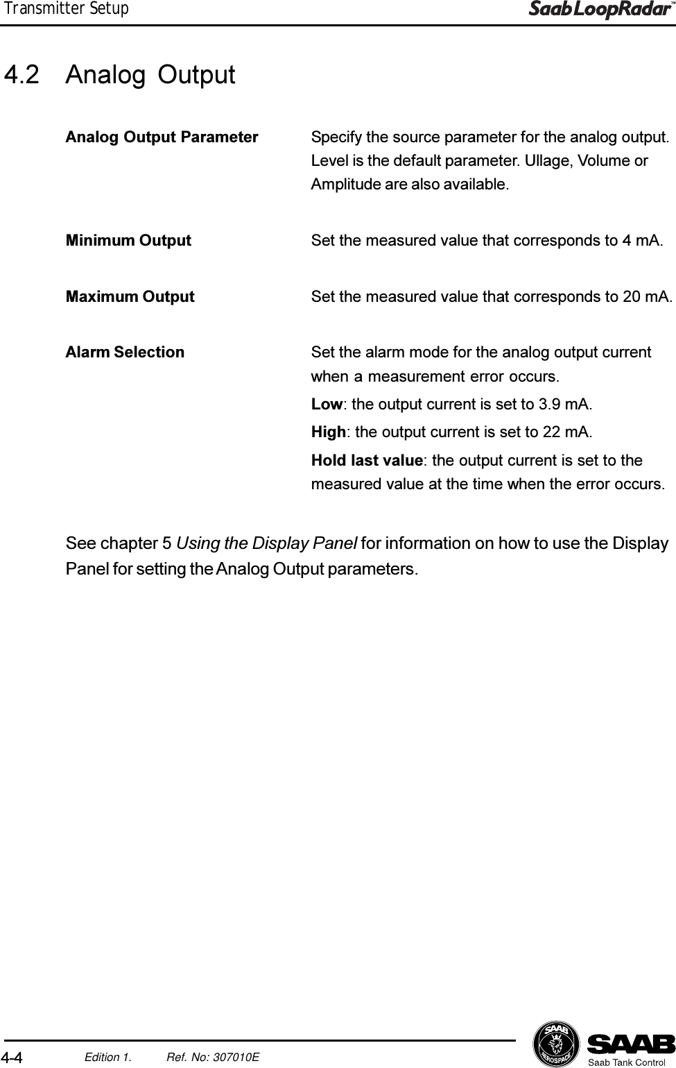 4-4Edition 1. Ref. No: 307010ETransmitter Setup4.2 Analog OutputAnalog Output Parameter Specify the source parameter for the analog output.Level is the default parameter. Ullage, Volume orAmplitude are also available.Minimum Output Set the measured value that corresponds to 4 mA.Maximum Output Set the measured value that corresponds to 20 mA.Alarm Selection Set the alarm mode for the analog output currentwhen a measurement error occurs.Low: the output current is set to 3.9 mA.High: the output current is set to 22 mA.Hold last value: the output current is set to themeasured value at the time when the error occurs.See chapter 5 Using the Display Panel for information on how to use the DisplayPanel for setting the Analog Output parameters.