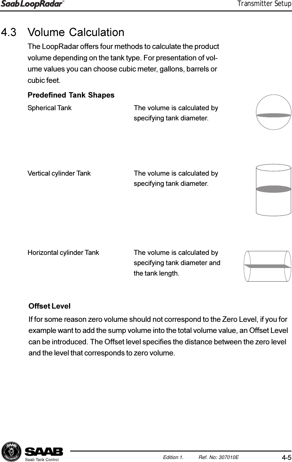 4-5Edition 1. Ref. No: 307010ETransmitter Setup4.3 Volume CalculationThe LoopRadar offers four methods to calculate the productvolume depending on the tank type. For presentation of vol-ume values you can choose cubic meter, gallons, barrels orcubic feet.Predefined Tank ShapesSpherical Tank The volume is calculated byspecifying tank diameter.Vertical cylinder Tank The volume is calculated byspecifying tank diameter.Horizontal cylinder Tank The volume is calculated byspecifying tank diameter andthe tank length.Offset LevelIf for some reason zero volume should not correspond to the Zero Level, if you forexample want to add the sump volume into the total volume value, an Offset Levelcan be introduced. The Offset level specifies the distance between the zero leveland the level that corresponds to zero volume.