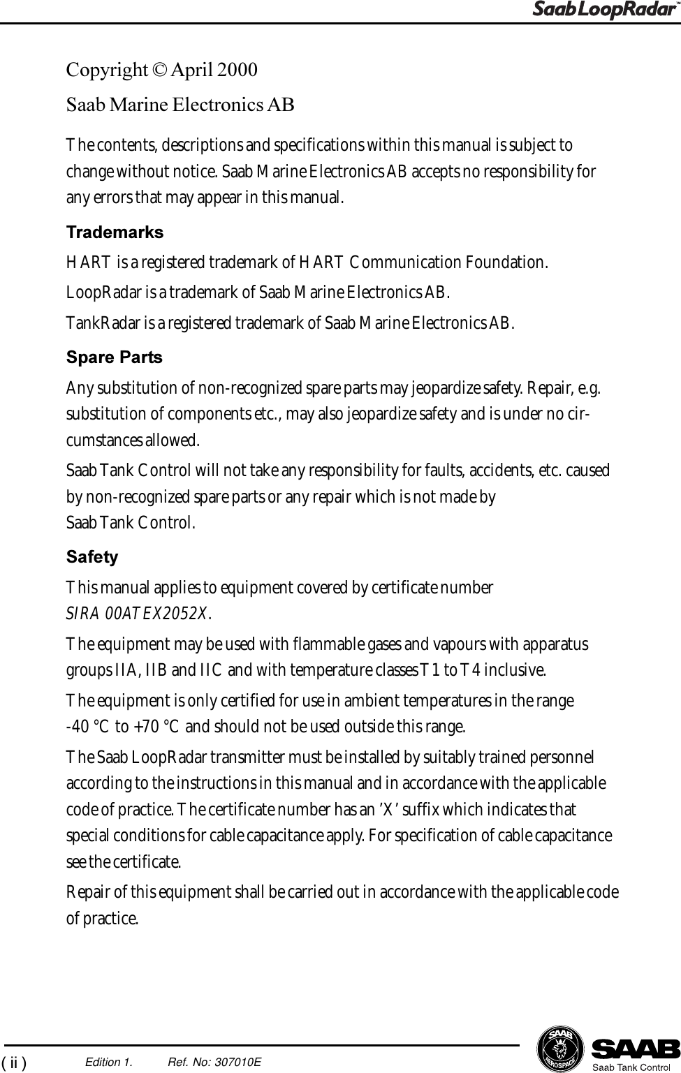 (ii)Edition 1. Ref. No: 307010ECopyright © April 2000Saab Marine Electronics ABThe contents, descriptions and specifications within this manual is subject tochange without notice. Saab Marine Electronics AB accepts no responsibility forany errors that may appear in this manual.TrademarksHART is a registered trademark of HART Communication Foundation.LoopRadar is a trademark of Saab Marine Electronics AB.TankRadar is a registered trademark of Saab Marine Electronics AB.Spare PartsAny substitution of non-recognized spare parts may jeopardize safety. Repair, e.g.substitution of components etc., may also jeopardize safety and is under no cir-cumstances allowed.Saab Tank Control will not take any responsibility for faults, accidents, etc. causedby non-recognized spare parts or any repair which is not made bySaab Tank Control.SafetyThis manual applies to equipment covered by certificate numberSIRA 00ATEX2052X.The equipment may be used with flammable gases and vapours with apparatusgroups IIA, IIB and IIC and with temperature classes T1 to T4 inclusive.The equipment is only certified for use in ambient temperatures in the range-40 °C to +70 °C and should not be used outside this range.The Saab LoopRadar transmitter must be installed by suitably trained personnelaccording to the instructions in this manual and in accordance with the applicablecode of practice. The certificate number has an ’X’ suffix which indicates thatspecial conditions for cable capacitance apply. For specification of cable capacitancesee the certificate.Repair of this equipment shall be carried out in accordance with the applicable codeof practice.