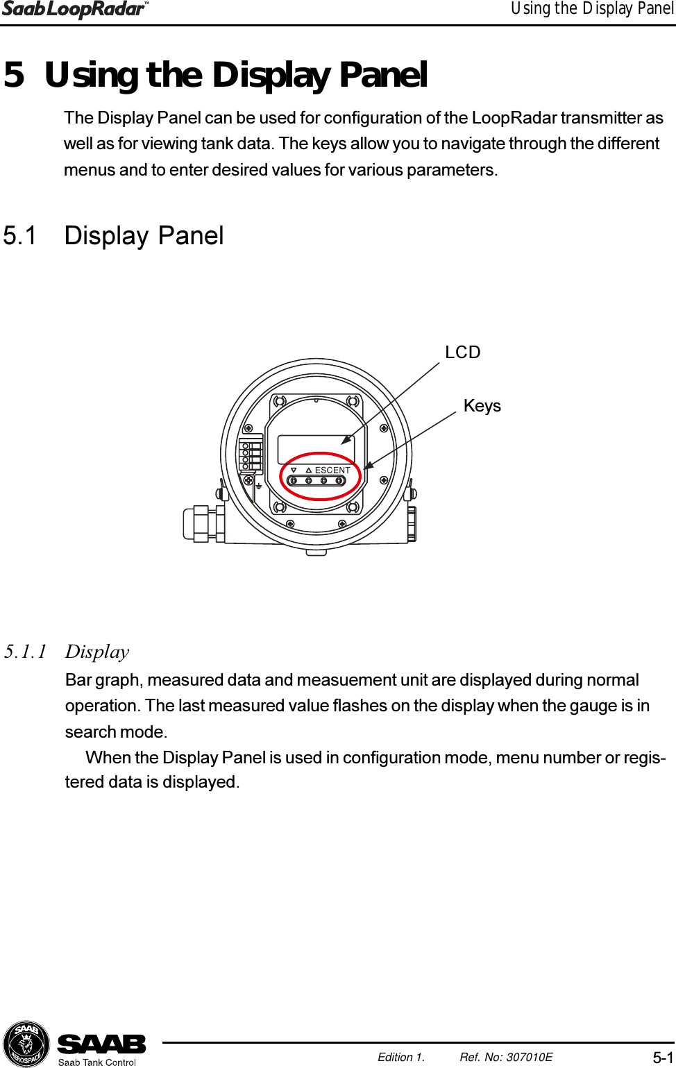 5-1Edition 1. Ref. No: 307010EUsing the Display Panel5 Using the Display PanelThe Display Panel can be used for configuration of the LoopRadar transmitter aswell as for viewing tank data. The keys allow you to navigate through the differentmenus and to enter desired values for various parameters.5.1 Display Panel5.1.1 DisplayBar graph, measured data and measuement unit are displayed during normaloperation. The last measured value flashes on the display when the gauge is insearch mode.When the Display Panel is used in configuration mode, menu number or regis-tered data is displayed.LCDKeys