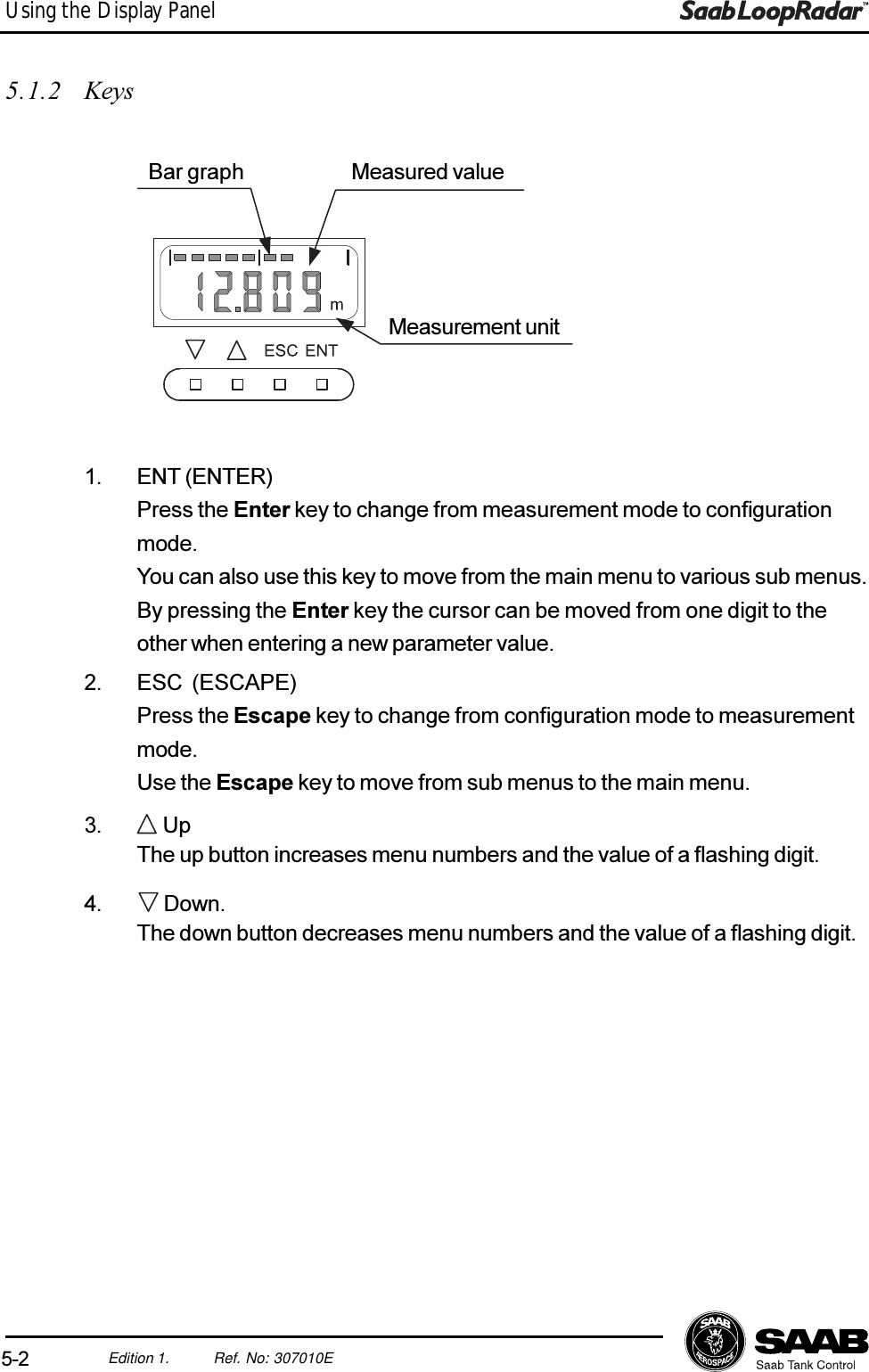 5-2Edition 1. Ref. No: 307010EUsing the Display Panel5.1.2 Keys1. ENT (ENTER)Press the Enter key to change from measurement mode to configurationmode.You can also use this key to move from the main menu to various sub menus.By pressing the Enter key the cursor can be moved from one digit to theother when entering a new parameter value.2. ESC (ESCAPE)Press the Escape key to change from configuration mode to measurementmode.Use the Escape key to move from sub menus to the main menu.3.  UpThe up button increases menu numbers and the value of a flashing digit.4.  Down.The down button decreases menu numbers and the value of a flashing digit.Measurement unitMeasured valueBar graph