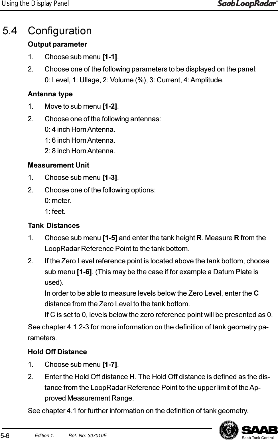 5-6Edition 1. Ref. No: 307010EUsing the Display Panel5.4 ConfigurationOutput parameter1. Choose sub menu [1-1].2. Choose one of the following parameters to be displayed on the panel:0: Level, 1: Ullage, 2: Volume (%), 3: Current, 4: Amplitude.Antenna type1. Move to sub menu [1-2].2. Choose one of the following antennas:0: 4 inch Horn Antenna.1: 6 inch Horn Antenna.2: 8 inch Horn Antenna.Measurement Unit1. Choose sub menu [1-3].2. Choose one of the following options:0: meter.1: feet.Tank Distances1. Choose sub menu [1-5] and enter the tank height R. Measure R from theLoopRadar Reference Point to the tank bottom.2. If the Zero Level reference point is located above the tank bottom, choosesub menu [1-6]. (This may be the case if for example a Datum Plate isused).In order to be able to measure levels below the Zero Level, enter the Cdistance from the Zero Level to the tank bottom.If C is set to 0, levels below the zero reference point will be presented as 0.See chapter 4.1.2-3 for more information on the definition of tank geometry pa-rameters.Hold Off Distance1. Choose sub menu [1-7].2. Enter the Hold Off distance H. The Hold Off distance is defined as the dis-tance from the LoopRadar Reference Point to the upper limit of the Ap-proved Measurement Range.See chapter 4.1 for further information on the definition of tank geometry.