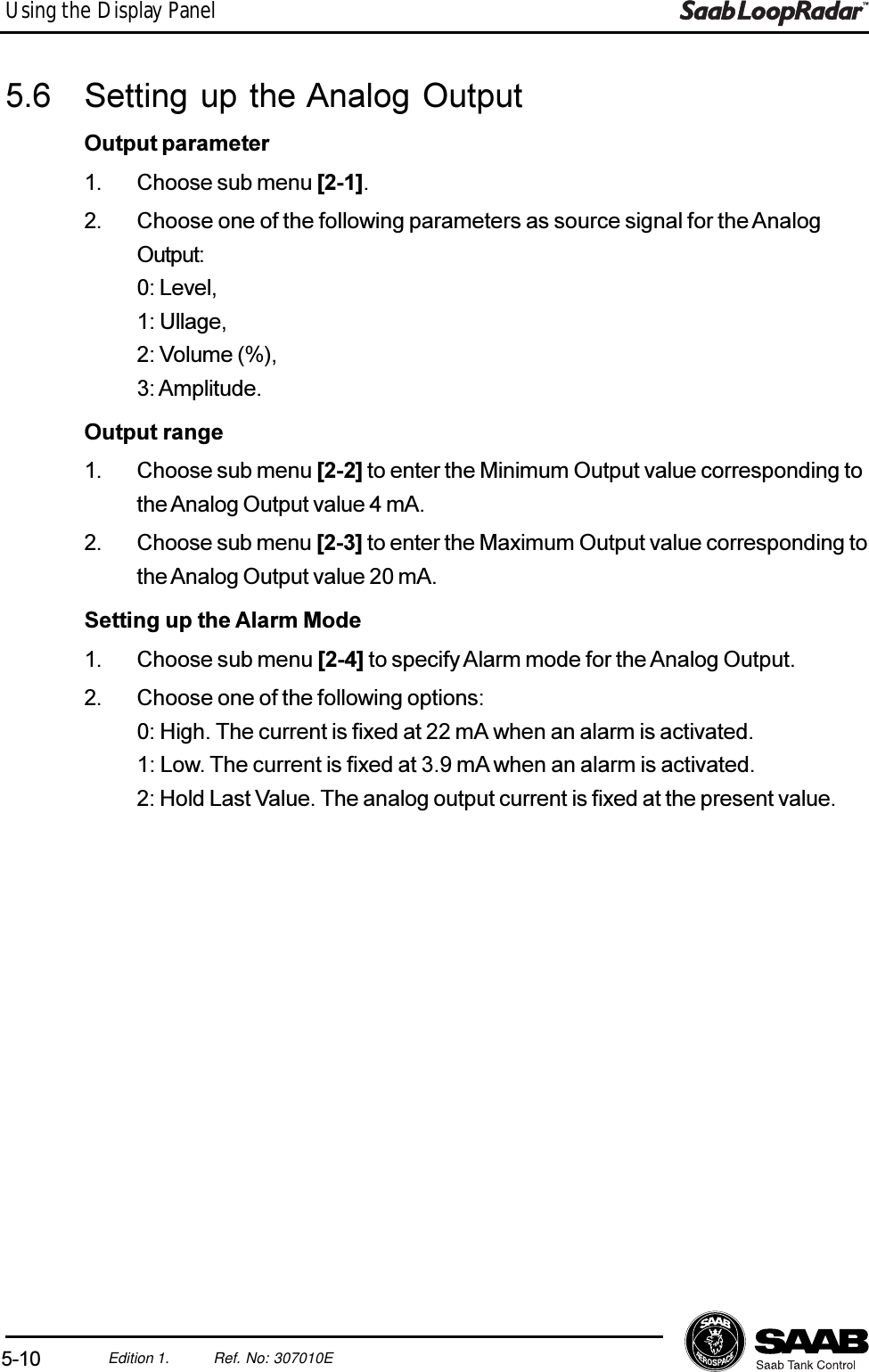 5-10Edition 1. Ref. No: 307010EUsing the Display Panel5.6 Setting up the Analog OutputOutput parameter1. Choose sub menu [2-1].2. Choose one of the following parameters as source signal for the AnalogOutput:0: Level,1: Ullage,2: Volume (%),3: Amplitude.Output range1. Choose sub menu [2-2] to enter the Minimum Output value corresponding tothe Analog Output value 4 mA.2. Choose sub menu [2-3] to enter the Maximum Output value corresponding tothe Analog Output value 20 mA.Setting up the Alarm Mode1. Choose sub menu [2-4] to specify Alarm mode for the Analog Output.2. Choose one of the following options:0: High. The current is fixed at 22 mA when an alarm is activated.1: Low. The current is fixed at 3.9 mA when an alarm is activated.2: Hold Last Value. The analog output current is fixed at the present value.