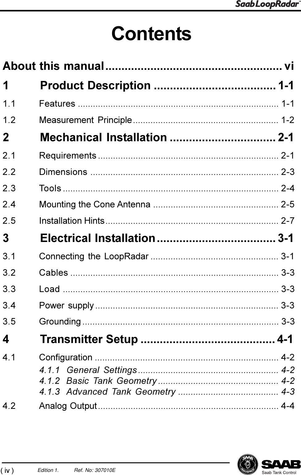 (iv)Edition 1. Ref. No: 307010EContentsAbout this manual....................................................... vi1 Product Description ...................................... 1-11.1 Features ................................................................................ 1-11.2 Measurement Principle.......................................................... 1-22 Mechanical Installation ................................. 2-12.1 Requirements ........................................................................ 2-12.2 Dimensions ........................................................................... 2-32.3 Tools ...................................................................................... 2-42.4 Mounting the Cone Antenna .................................................. 2-52.5 Installation Hints..................................................................... 2-73 Electrical Installation..................................... 3-13.1 Connecting the LoopRadar ................................................... 3-13.2 Cables ................................................................................... 3-33.3 Load ...................................................................................... 3-33.4 Power supply ......................................................................... 3-33.5 Grounding .............................................................................. 3-34 Transmitter Setup .......................................... 4-14.1 Configuration ......................................................................... 4-24.1.1 General Settings ........................................................ 4-24.1.2 Basic Tank Geometry ................................................ 4-24.1.3 Advanced Tank Geometry ........................................ 4-34.2 Analog Output........................................................................ 4-4