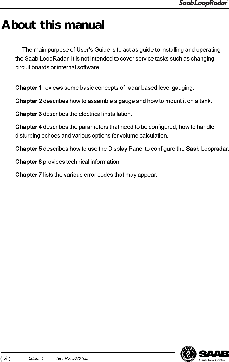 (vi)Edition 1. Ref. No: 307010EAbout this manualThe main purpose of Users Guide is to act as guide to installing and operatingthe Saab LoopRadar. It is not intended to cover service tasks such as changingcircuit boards or internal software.Chapter 1 reviews some basic concepts of radar based level gauging.Chapter 2 describes how to assemble a gauge and how to mount it on a tank.Chapter 3 describes the electrical installation.Chapter 4 describes the parameters that need to be configured, how to handledisturbing echoes and various options for volume calculation.Chapter 5 describes how to use the Display Panel to configure the Saab Loopradar.Chapter 6 provides technical information.Chapter 7 lists the various error codes that may appear.
