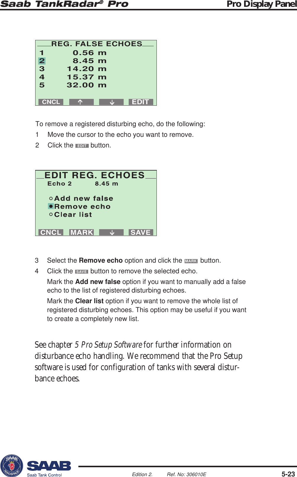 Saab TankRadar® Pro Pro Display Panel5-23Edition 2. Ref. No: 306010ECNCL1 0.56 m2 8.45 m3 14.20 m4 15.37 m5 32.00 mEDITREG. FALSE ECHOES3 Select the Remove echo option and click the MARK button.4 Click the SAVE button to remove the selected echo.Mark the Add new false option if you want to manually add a falseecho to the list of registered disturbing echoes.Mark the Clear list option if you want to remove the whole list ofregistered disturbing echoes. This option may be useful if you wantto create a completely new list.See chapter 5 Pro Setup Software for further information ondisturbance echo handling. We recommend that the Pro Setupsoftware is used for configuration of tanks with several distur-bance echoes.To remove a registered disturbing echo, do the following:1 Move the cursor to the echo you want to remove.2 Click the EDIT button.