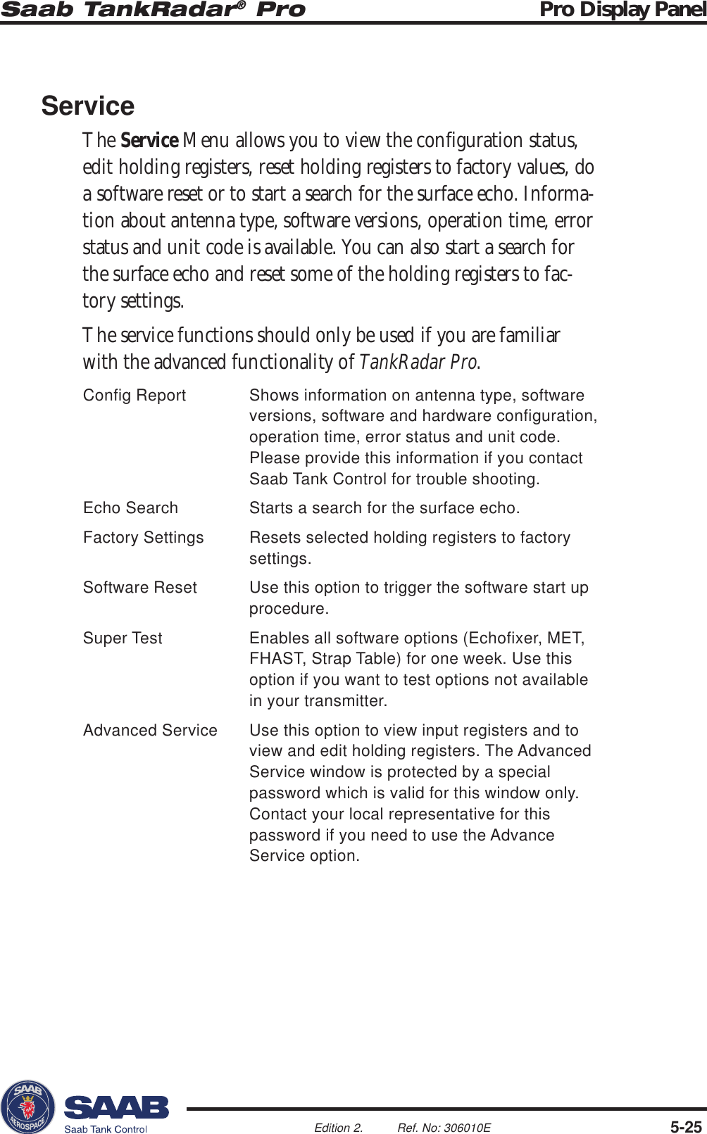 Saab TankRadar® Pro Pro Display Panel5-25Edition 2. Ref. No: 306010EServiceThe Service Menu allows you to view the configuration status,edit holding registers, reset holding registers to factory values, doa software reset or to start a search for the surface echo. Informa-tion about antenna type, software versions, operation time, errorstatus and unit code is available. You can also start a search forthe surface echo and reset some of the holding registers to fac-tory settings.The service functions should only be used if you are familiarwith the advanced functionality of TankRadar Pro.Config Report Shows information on antenna type, softwareversions, software and hardware configuration,operation time, error status and unit code.Please provide this information if you contactSaab Tank Control for trouble shooting.Echo Search Starts a search for the surface echo.Factory Settings Resets selected holding registers to factorysettings.Software Reset Use this option to trigger the software start upprocedure.Super Test Enables all software options (Echofixer, MET,FHAST, Strap Table) for one week. Use thisoption if you want to test options not availablein your transmitter.Advanced Service Use this option to view input registers and toview and edit holding registers. The AdvancedService window is protected by a specialpassword which is valid for this window only.Contact your local representative for thispassword if you need to use the AdvanceService option.