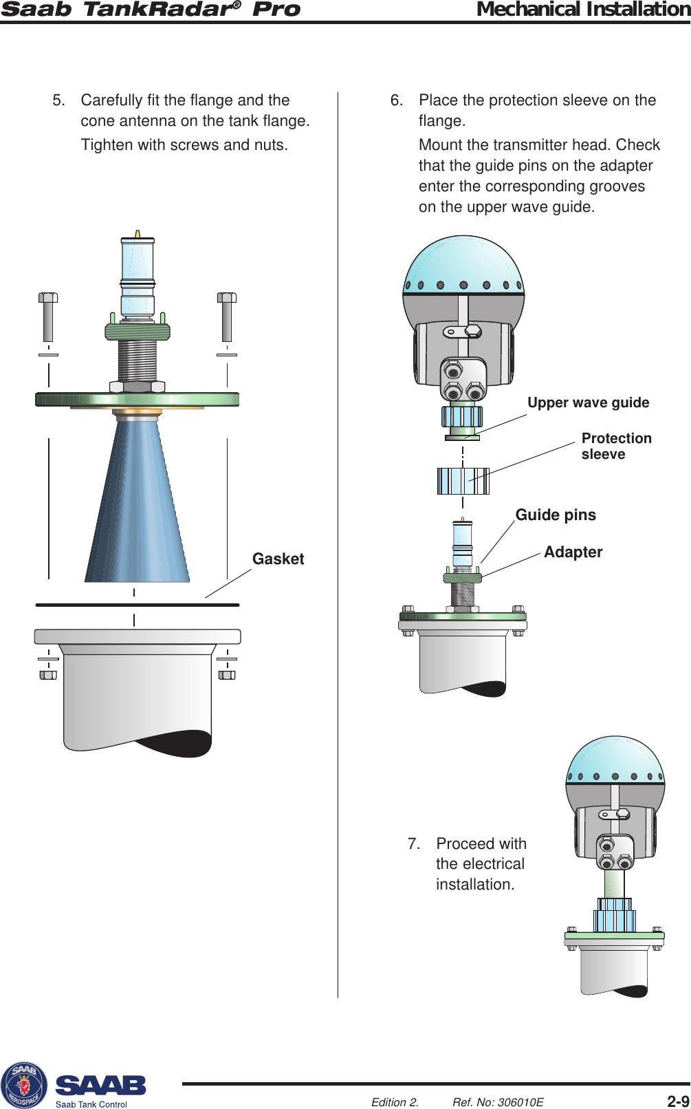 Saab TankRadar® Pro Mechanical Installation2-9Edition 2. Ref. No: 306010EGasketProtectionsleeveUpper wave guideGuide pinsAdapter5. Carefully fit the flange and thecone antenna on the tank flange.Tighten with screws and nuts.6. Place the protection sleeve on theflange.Mount the transmitter head. Checkthat the guide pins on the adapterenter the corresponding grooveson the upper wave guide.7. Proceed withthe electricalinstallation.