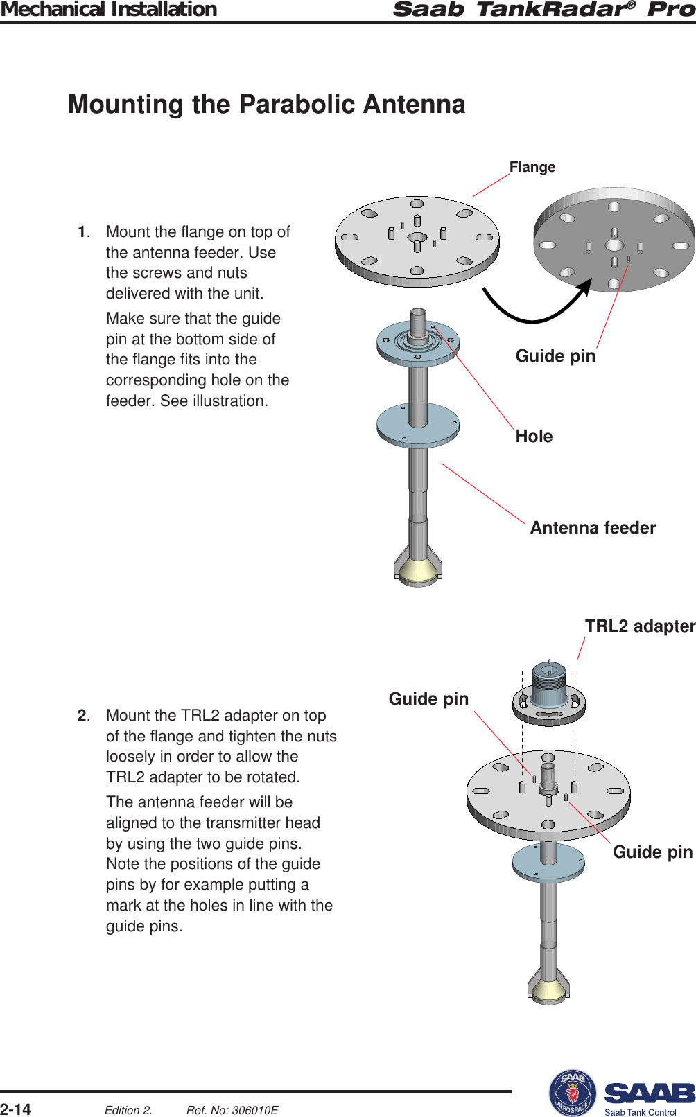 Saab TankRadar® ProMechanical Installation2-14Edition 2. Ref. No: 306010EFlangeGuide pinAntenna feederHoleTRL2 adapterGuide pinGuide pinMounting the Parabolic Antenna1. Mount the flange on top ofthe antenna feeder. Usethe screws and nutsdelivered with the unit.Make sure that the guidepin at the bottom side ofthe flange fits into thecorresponding hole on thefeeder. See illustration.2. Mount the TRL2 adapter on topof the flange and tighten the nutsloosely in order to allow theTRL2 adapter to be rotated.The antenna feeder will bealigned to the transmitter headby using the two guide pins.Note the positions of the guidepins by for example putting amark at the holes in line with theguide pins.