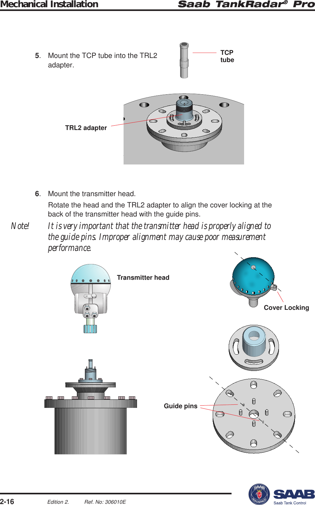 Saab TankRadar® ProMechanical Installation2-16Edition 2. Ref. No: 306010ETCPtubeGuide pinsCover LockingTransmitter headTRL2 adapter5. Mount the TCP tube into the TRL2adapter.6. Mount the transmitter head.Rotate the head and the TRL2 adapter to align the cover locking at theback of the transmitter head with the guide pins.Note! It is very important that the transmitter head is properly aligned tothe guide pins. Improper alignment may cause poor measurementperformance.