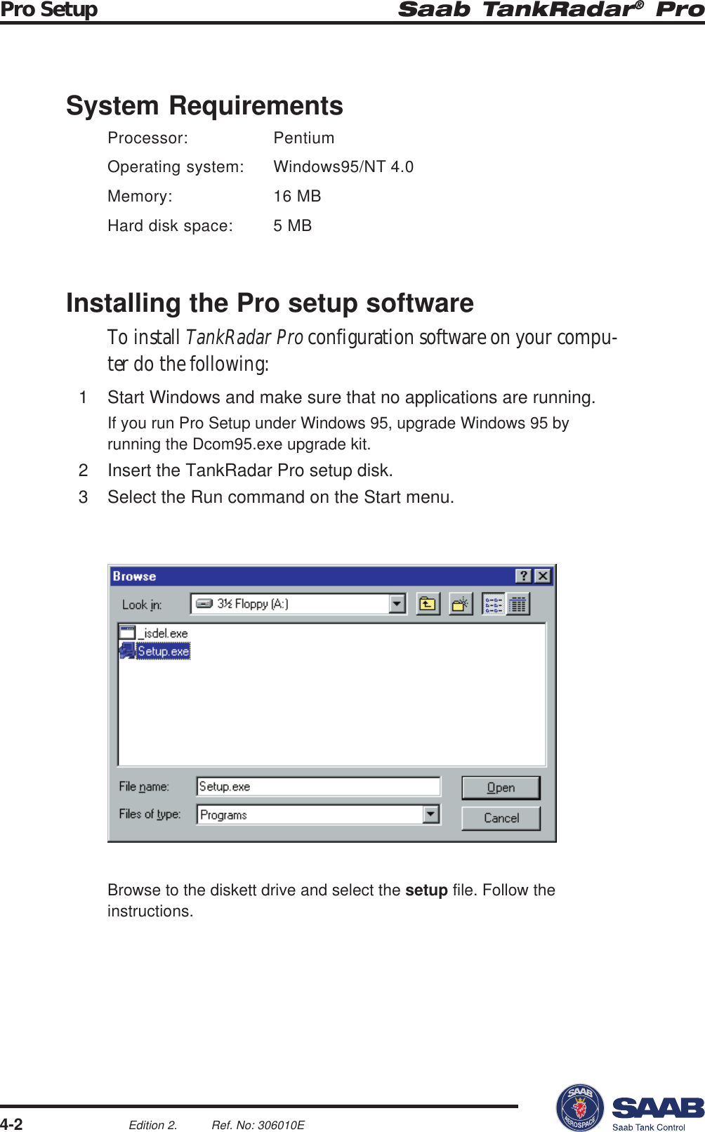 Saab TankRadar® ProPro Setup4-2Edition 2. Ref. No: 306010ESystem RequirementsProcessor: PentiumOperating system: Windows95/NT 4.0Memory: 16 MBHard disk space: 5 MBInstalling the Pro setup softwareTo install TankRadar Pro configuration software on your compu-ter do the following:1 Start Windows and make sure that no applications are running.If you run Pro Setup under Windows 95, upgrade Windows 95 byrunning the Dcom95.exe upgrade kit.2 Insert the TankRadar Pro setup disk.3 Select the Run command on the Start menu.Browse to the diskett drive and select the setup file. Follow theinstructions.