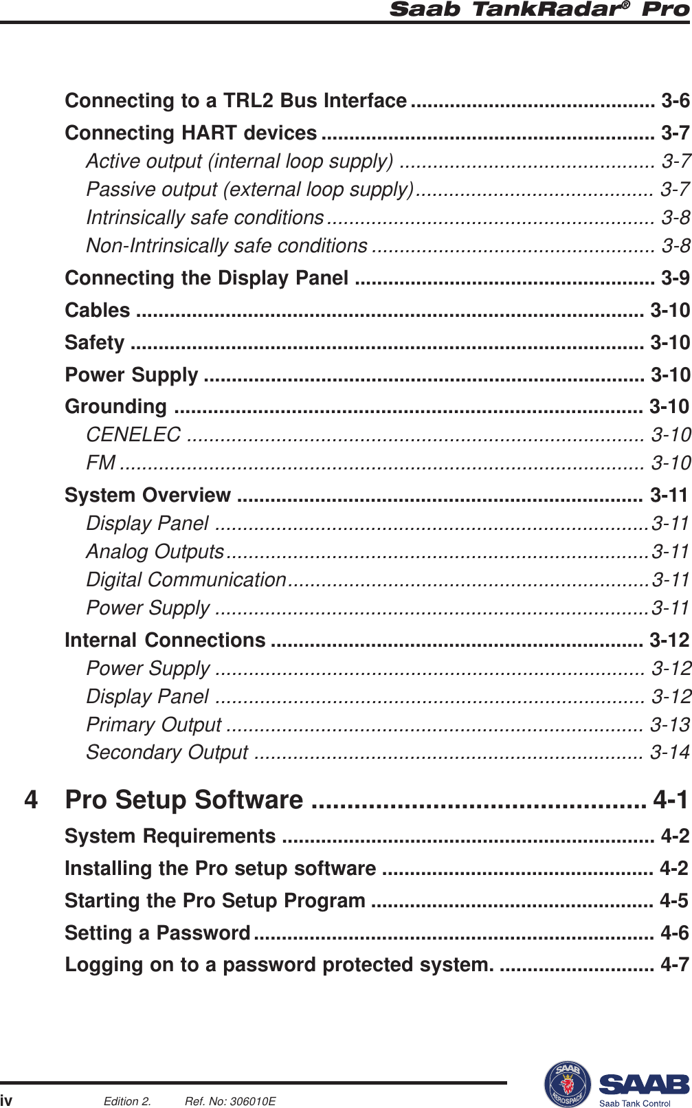 Saab TankRadar® ProivEdition 2. Ref. No: 306010EConnecting to a TRL2 Bus Interface ............................................ 3-6Connecting HART devices ............................................................ 3-7Active output (internal loop supply) .............................................. 3-7Passive output (external loop supply)........................................... 3-7Intrinsically safe conditions........................................................... 3-8Non-Intrinsically safe conditions ................................................... 3-8Connecting the Display Panel ...................................................... 3-9Cables ........................................................................................... 3-10Safety ............................................................................................ 3-10Power Supply ............................................................................... 3-10Grounding .................................................................................... 3-10CENELEC .................................................................................. 3-10FM .............................................................................................. 3-10System Overview ......................................................................... 3-11Display Panel ..............................................................................3-11Analog Outputs............................................................................3-11Digital Communication.................................................................3-11Power Supply ..............................................................................3-11Internal Connections ................................................................... 3-12Power Supply ............................................................................. 3-12Display Panel ............................................................................. 3-12Primary Output ........................................................................... 3-13Secondary Output ...................................................................... 3-144 Pro Setup Software ............................................... 4-1System Requirements ................................................................... 4-2Installing the Pro setup software ................................................. 4-2Starting the Pro Setup Program ................................................... 4-5Setting a Password........................................................................ 4-6Logging on to a password protected system. ............................ 4-7