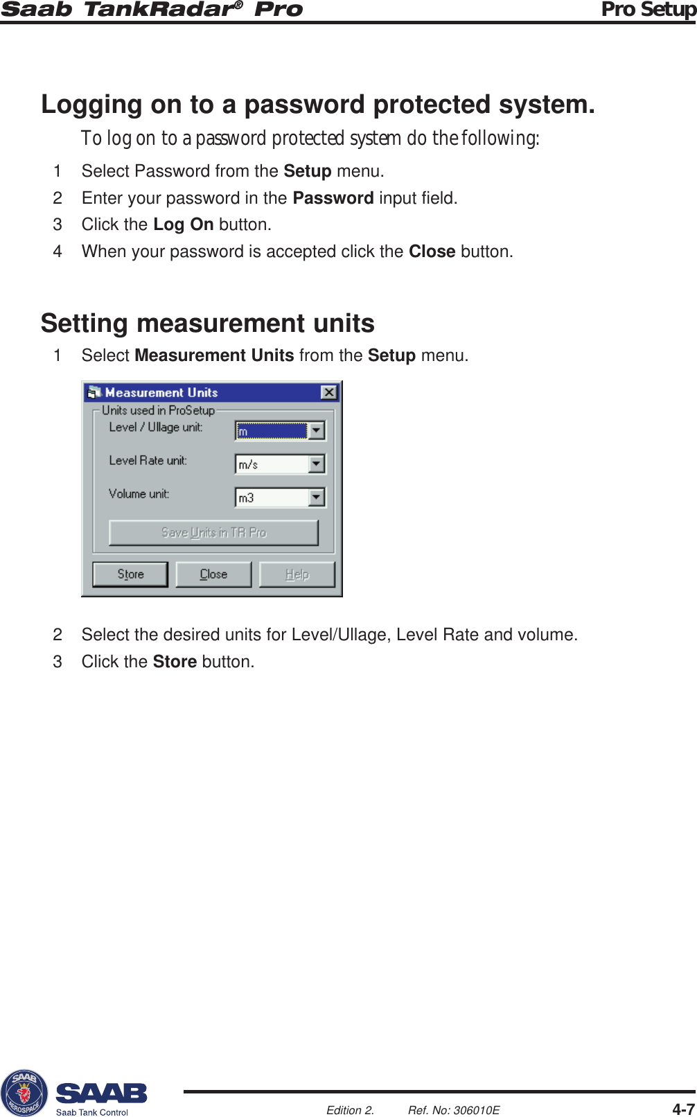 Saab TankRadar® Pro Pro Setup4-7Edition 2. Ref. No: 306010E2 Select the desired units for Level/Ullage, Level Rate and volume.3 Click the Store button.Logging on to a password protected system.To log on to a password protected system do the following:1 Select Password from the Setup menu.2 Enter your password in the Password input field.3 Click the Log On button.4 When your password is accepted click the Close button.Setting measurement units1 Select Measurement Units from the Setup menu.