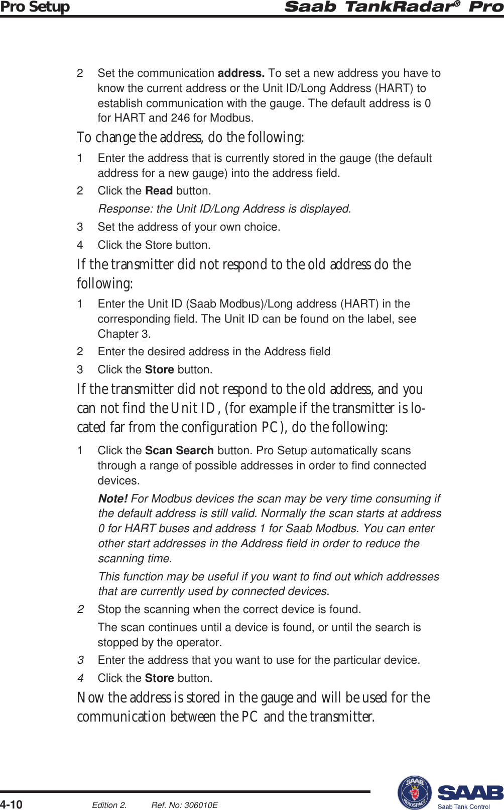 Saab TankRadar® ProPro Setup4-10Edition 2. Ref. No: 306010E2 Set the communication address. To set a new address you have toknow the current address or the Unit ID/Long Address (HART) toestablish communication with the gauge. The default address is 0for HART and 246 for Modbus.To change the address, do the following:1 Enter the address that is currently stored in the gauge (the defaultaddress for a new gauge) into the address field.2 Click the Read button.Response: the Unit ID/Long Address is displayed.3 Set the address of your own choice.4 Click the Store button.If the transmitter did not respond to the old address do thefollowing:1 Enter the Unit ID (Saab Modbus)/Long address (HART) in thecorresponding field. The Unit ID can be found on the label, seeChapter 3.2 Enter the desired address in the Address field3 Click the Store button.If the transmitter did not respond to the old address, and youcan not find the Unit ID, (for example if the transmitter is lo-cated far from the configuration PC), do the following:1 Click the Scan Search button. Pro Setup automatically scansthrough a range of possible addresses in order to find connecteddevices.Note! For Modbus devices the scan may be very time consuming ifthe default address is still valid. Normally the scan starts at address0 for HART buses and address 1 for Saab Modbus. You can enterother start addresses in the Address field in order to reduce thescanning time.This function may be useful if you want to find out which addressesthat are currently used by connected devices.2Stop the scanning when the correct device is found.The scan continues until a device is found, or until the search isstopped by the operator.3Enter the address that you want to use for the particular device.4Click the Store button.Now the address is stored in the gauge and will be used for thecommunication between the PC and the transmitter.