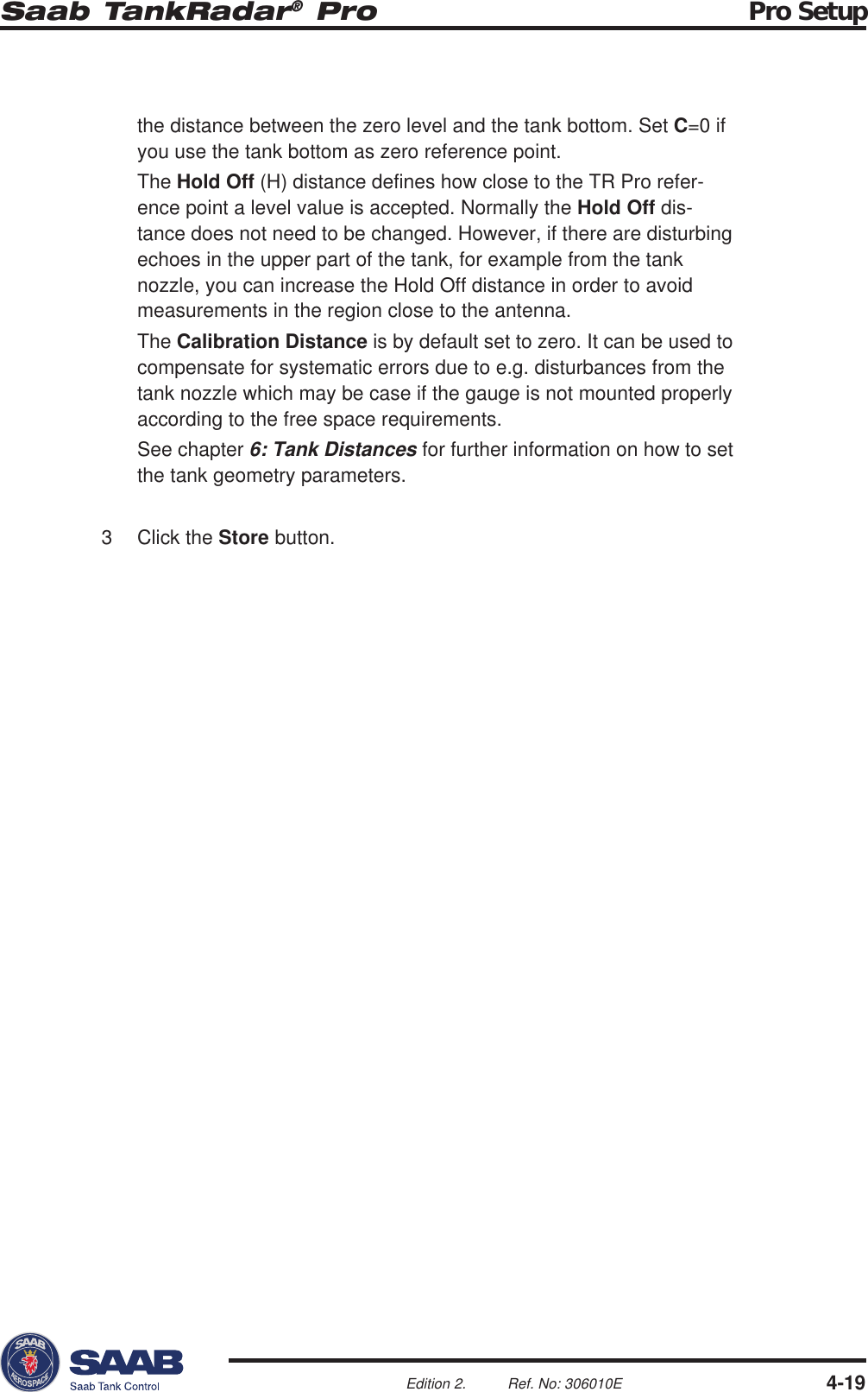 Saab TankRadar® Pro Pro Setup4-19Edition 2. Ref. No: 306010Ethe distance between the zero level and the tank bottom. Set C=0 ifyou use the tank bottom as zero reference point.The Hold Off (H) distance defines how close to the TR Pro refer-ence point a level value is accepted. Normally the Hold Off dis-tance does not need to be changed. However, if there are disturbingechoes in the upper part of the tank, for example from the tanknozzle, you can increase the Hold Off distance in order to avoidmeasurements in the region close to the antenna.The Calibration Distance is by default set to zero. It can be used tocompensate for systematic errors due to e.g. disturbances from thetank nozzle which may be case if the gauge is not mounted properlyaccording to the free space requirements.See chapter 6: Tank Distances for further information on how to setthe tank geometry parameters.3 Click the Store button.
