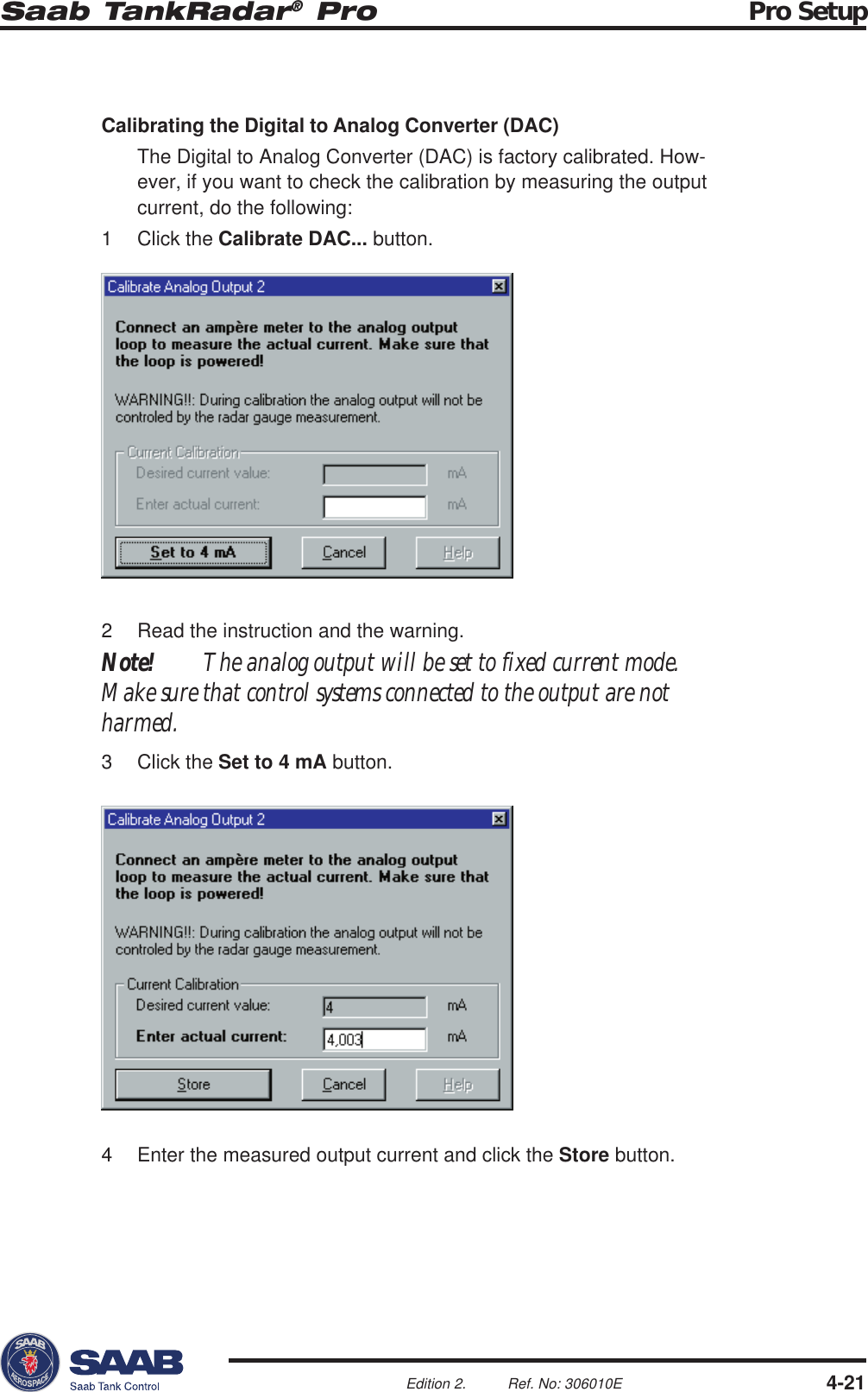 Saab TankRadar® Pro Pro Setup4-21Edition 2. Ref. No: 306010ECalibrating the Digital to Analog Converter (DAC)The Digital to Analog Converter (DAC) is factory calibrated. How-ever, if you want to check the calibration by measuring the outputcurrent, do the following:1 Click the Calibrate DAC... button.2 Read the instruction and the warning.Note! The analog output will be set to fixed current mode.Make sure that control systems connected to the output are notharmed.3 Click the Set to 4 mA button.4 Enter the measured output current and click the Store button.
