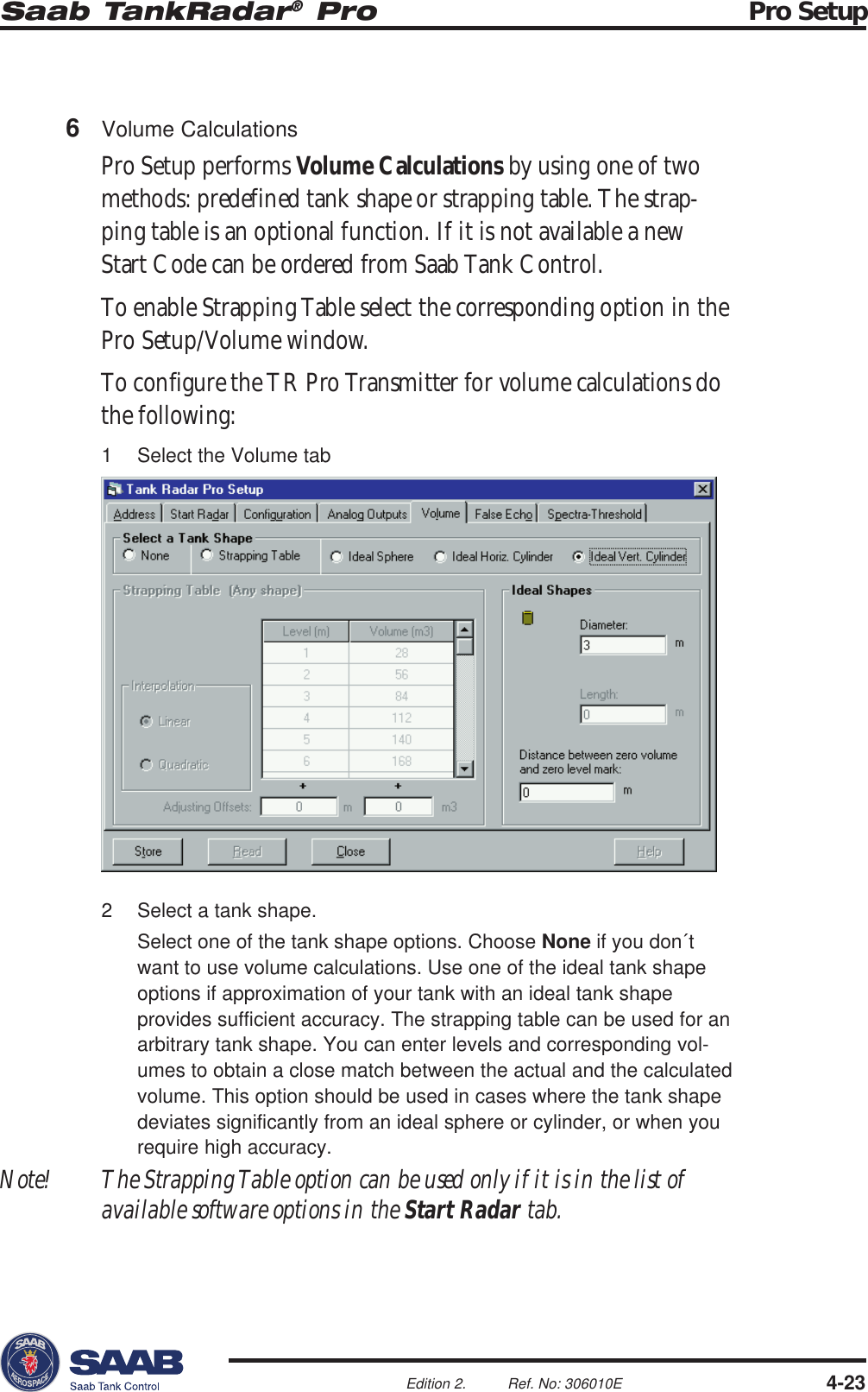 Saab TankRadar® Pro Pro Setup4-23Edition 2. Ref. No: 306010E2 Select a tank shape.Select one of the tank shape options. Choose None if you don´twant to use volume calculations. Use one of the ideal tank shapeoptions if approximation of your tank with an ideal tank shapeprovides sufficient accuracy. The strapping table can be used for anarbitrary tank shape. You can enter levels and corresponding vol-umes to obtain a close match between the actual and the calculatedvolume. This option should be used in cases where the tank shapedeviates significantly from an ideal sphere or cylinder, or when yourequire high accuracy.Note! The Strapping Table option can be used only if it is in the list ofavailable software options in the Start Radar tab.6Volume CalculationsPro Setup performs Volume Calculations by using one of twomethods: predefined tank shape or strapping table. The strap-ping table is an optional function. If it is not available a newStart Code can be ordered from Saab Tank Control.To enable Strapping Table select the corresponding option in thePro Setup/Volume window.To configure the TR Pro Transmitter for volume calculations dothe following:1 Select the Volume tab