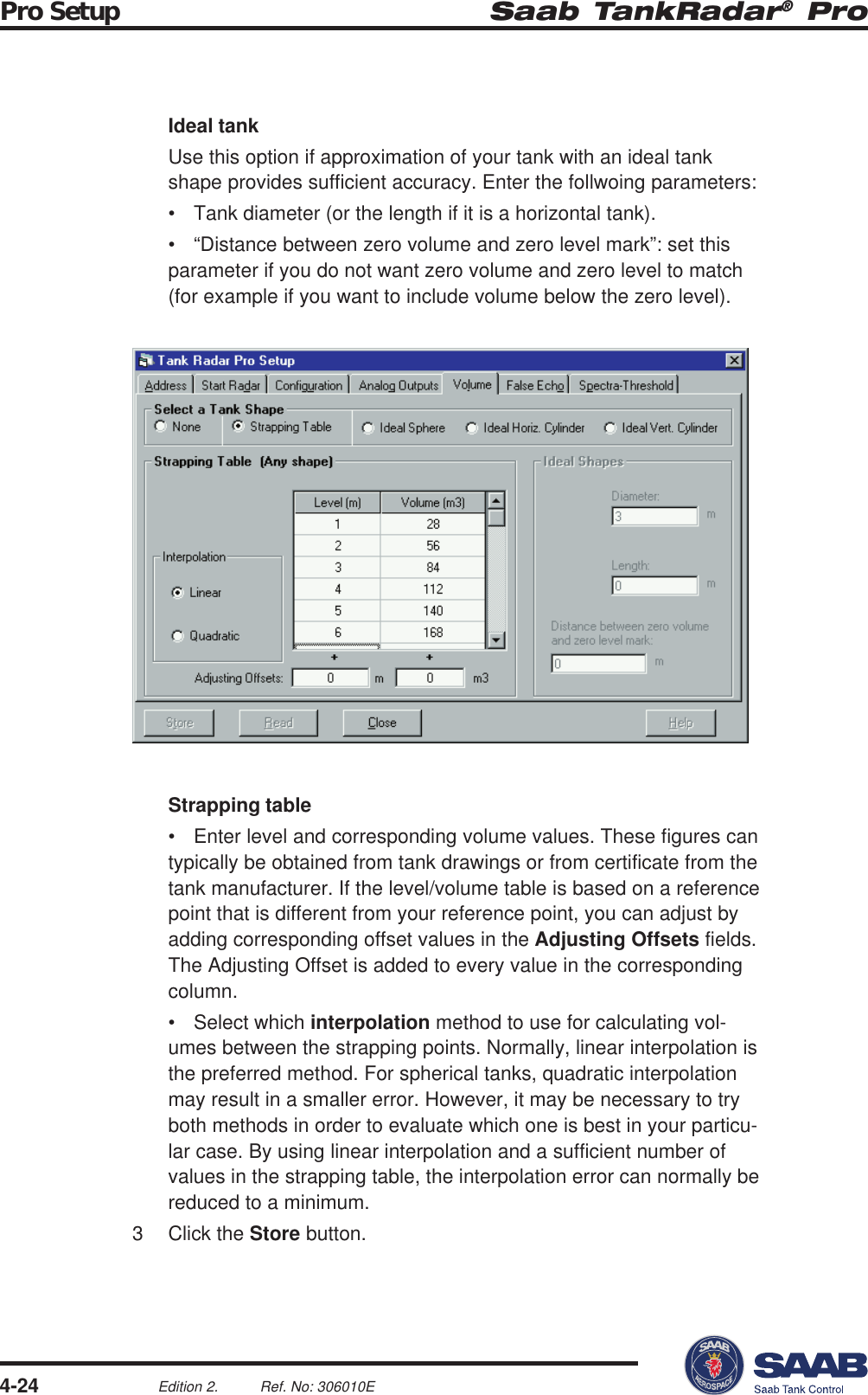 Saab TankRadar® ProPro Setup4-24Edition 2. Ref. No: 306010EIdeal tankUse this option if approximation of your tank with an ideal tankshape provides sufficient accuracy. Enter the follwoing parameters:• Tank diameter (or the length if it is a horizontal tank).• “Distance between zero volume and zero level mark”: set thisparameter if you do not want zero volume and zero level to match(for example if you want to include volume below the zero level).Strapping table• Enter level and corresponding volume values. These figures cantypically be obtained from tank drawings or from certificate from thetank manufacturer. If the level/volume table is based on a referencepoint that is different from your reference point, you can adjust byadding corresponding offset values in the Adjusting Offsets fields.The Adjusting Offset is added to every value in the correspondingcolumn.• Select which interpolation method to use for calculating vol-umes between the strapping points. Normally, linear interpolation isthe preferred method. For spherical tanks, quadratic interpolationmay result in a smaller error. However, it may be necessary to tryboth methods in order to evaluate which one is best in your particu-lar case. By using linear interpolation and a sufficient number ofvalues in the strapping table, the interpolation error can normally bereduced to a minimum.3 Click the Store button.