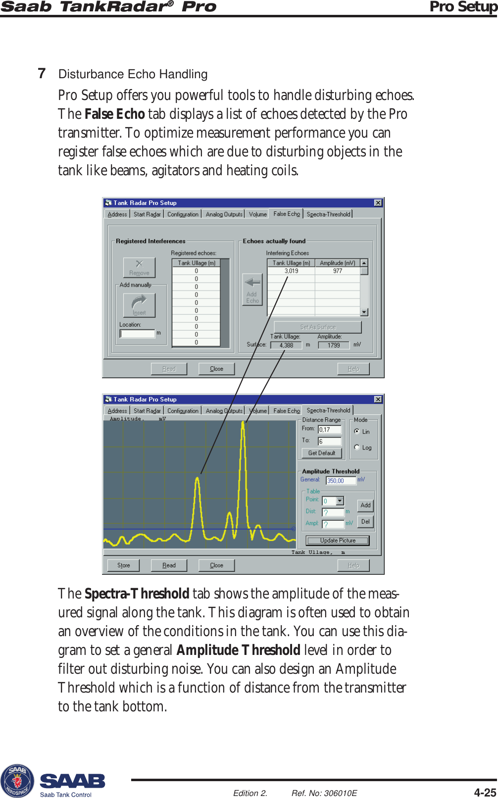 Saab TankRadar® Pro Pro Setup4-25Edition 2. Ref. No: 306010E7Disturbance Echo HandlingPro Setup offers you powerful tools to handle disturbing echoes.The False Echo tab displays a list of echoes detected by the Protransmitter. To optimize measurement performance you canregister false echoes which are due to disturbing objects in thetank like beams, agitators and heating coils.The Spectra-Threshold tab shows the amplitude of the meas-ured signal along the tank. This diagram is often used to obtainan overview of the conditions in the tank. You can use this dia-gram to set a general Amplitude Threshold level in order tofilter out disturbing noise. You can also design an AmplitudeThreshold which is a function of distance from the transmitterto the tank bottom.