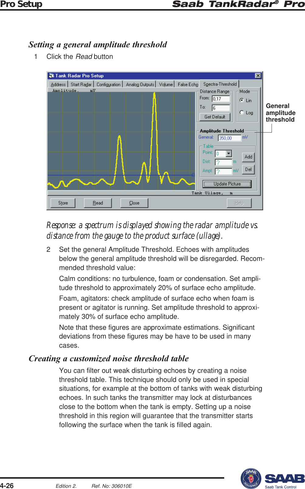 Saab TankRadar® ProPro Setup4-26Edition 2. Ref. No: 306010ESetting a general amplitude threshold1 Click the Read buttonResponse: a spectrum is displayed showing the radar amplitude vs.distance from the gauge to the product surface (ullage).2 Set the general Amplitude Threshold. Echoes with amplitudesbelow the general amplitude threshold will be disregarded. Recom-mended threshold value:Calm conditions: no turbulence, foam or condensation. Set ampli-tude threshold to approximately 20% of surface echo amplitude.Foam, agitators: check amplitude of surface echo when foam ispresent or agitator is running. Set amplitude threshold to approxi-mately 30% of surface echo amplitude.Note that these figures are approximate estimations. Significantdeviations from these figures may be have to be used in manycases.Creating a customized noise threshold tableYou can filter out weak disturbing echoes by creating a noisethreshold table. This technique should only be used in specialsituations, for example at the bottom of tanks with weak disturbingechoes. In such tanks the transmitter may lock at disturbancesclose to the bottom when the tank is empty. Setting up a noisethreshold in this region will guarantee that the transmitter startsfollowing the surface when the tank is filled again.Generalamplitudethreshold