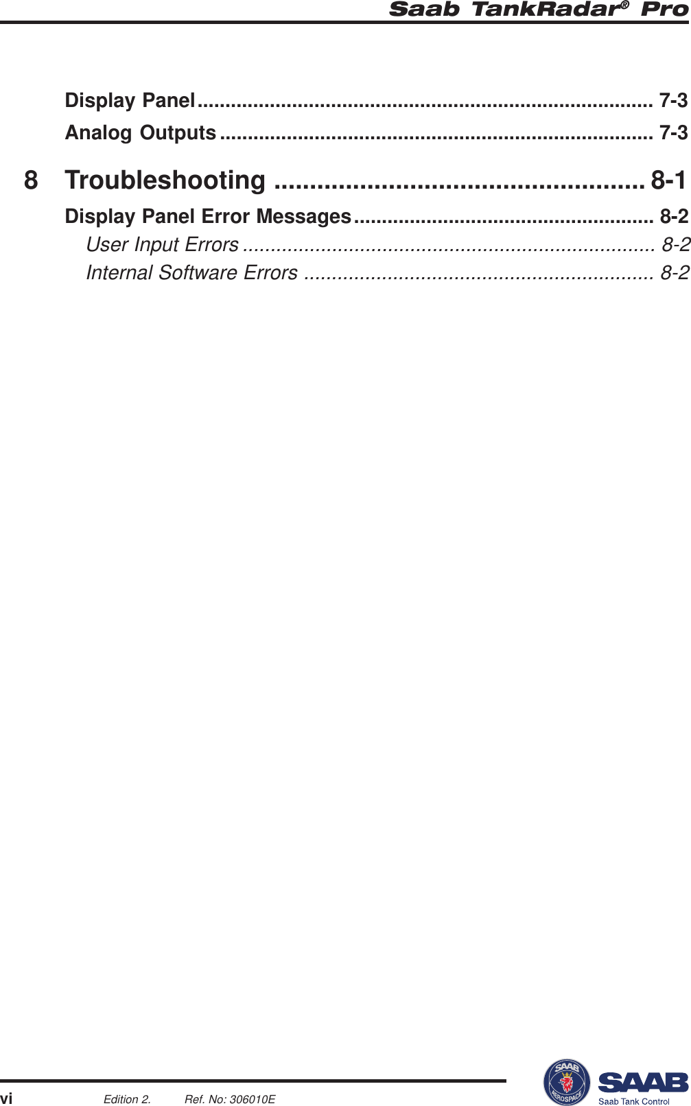 Saab TankRadar® ProviEdition 2. Ref. No: 306010EDisplay Panel.................................................................................. 7-3Analog Outputs .............................................................................. 7-38 Troubleshooting .................................................... 8-1Display Panel Error Messages...................................................... 8-2User Input Errors .......................................................................... 8-2Internal Software Errors ............................................................... 8-2