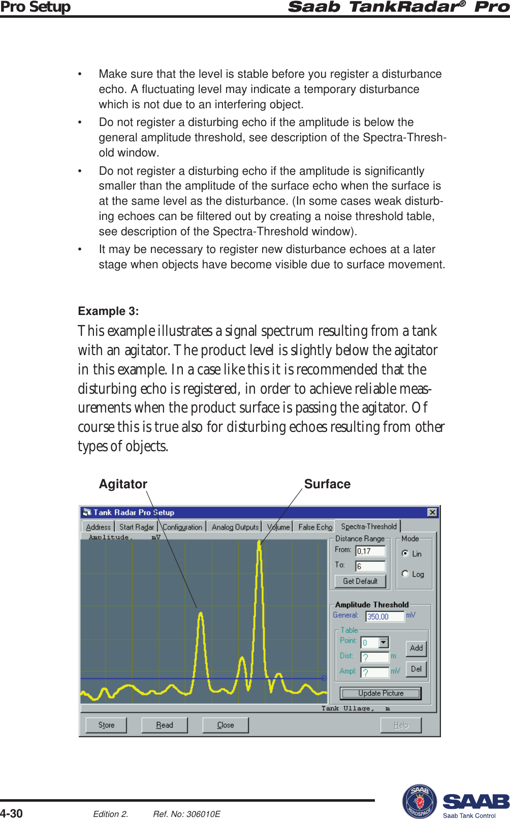 Saab TankRadar® ProPro Setup4-30Edition 2. Ref. No: 306010E• Make sure that the level is stable before you register a disturbanceecho. A fluctuating level may indicate a temporary disturbancewhich is not due to an interfering object.• Do not register a disturbing echo if the amplitude is below thegeneral amplitude threshold, see description of the Spectra-Thresh-old window.• Do not register a disturbing echo if the amplitude is significantlysmaller than the amplitude of the surface echo when the surface isat the same level as the disturbance. (In some cases weak disturb-ing echoes can be filtered out by creating a noise threshold table,see description of the Spectra-Threshold window).• It may be necessary to register new disturbance echoes at a laterstage when objects have become visible due to surface movement.Example 3:This example illustrates a signal spectrum resulting from a tankwith an agitator. The product level is slightly below the agitatorin this example. In a case like this it is recommended that thedisturbing echo is registered, in order to achieve reliable meas-urements when the product surface is passing the agitator. Ofcourse this is true also for disturbing echoes resulting from othertypes of objects.SurfaceAgitator
