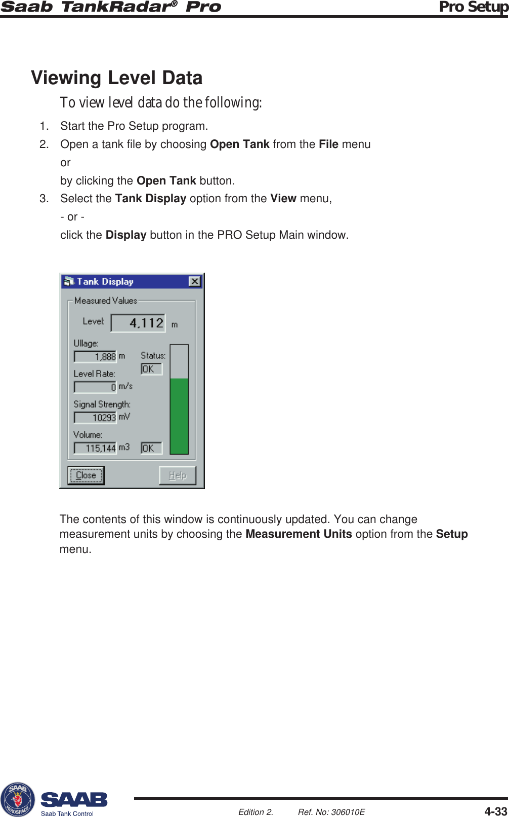 Saab TankRadar® Pro Pro Setup4-33Edition 2. Ref. No: 306010EViewing Level DataTo view level data do the following:1. Start the Pro Setup program.2. Open a tank file by choosing Open Tank from the File menuorby clicking the Open Tank button.3. Select the Tank Display option from the View menu,- or -click the Display button in the PRO Setup Main window.The contents of this window is continuously updated. You can changemeasurement units by choosing the Measurement Units option from the Setupmenu.