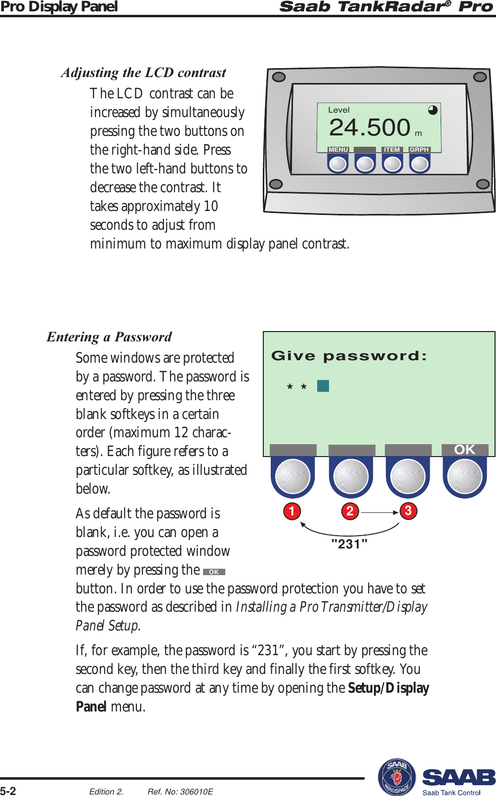 Saab TankRadar® ProPro Display Panel5-2Edition 2. Ref. No: 306010EGive password:21&quot;231&quot;3**OKLevel24.500MENU ITEM GRPHmAdjusting the LCD contrastThe LCD contrast can beincreased by simultaneouslypressing the two buttons onthe right-hand side. Pressthe two left-hand buttons todecrease the contrast. Ittakes approximately 10seconds to adjust fromminimum to maximum display panel contrast.Entering a PasswordSome windows are protectedby a password. The password isentered by pressing the threeblank softkeys in a certainorder (maximum 12 charac-ters). Each figure refers to aparticular softkey, as illustratedbelow.As default the password isblank, i.e. you can open apassword protected windowmerely by pressing the OKbutton. In order to use the password protection you have to setthe password as described in Installing a Pro Transmitter/DisplayPanel Setup.If, for example, the password is “231”, you start by pressing thesecond key, then the third key and finally the first softkey. Youcan change password at any time by opening the Setup/DisplayPanel menu.