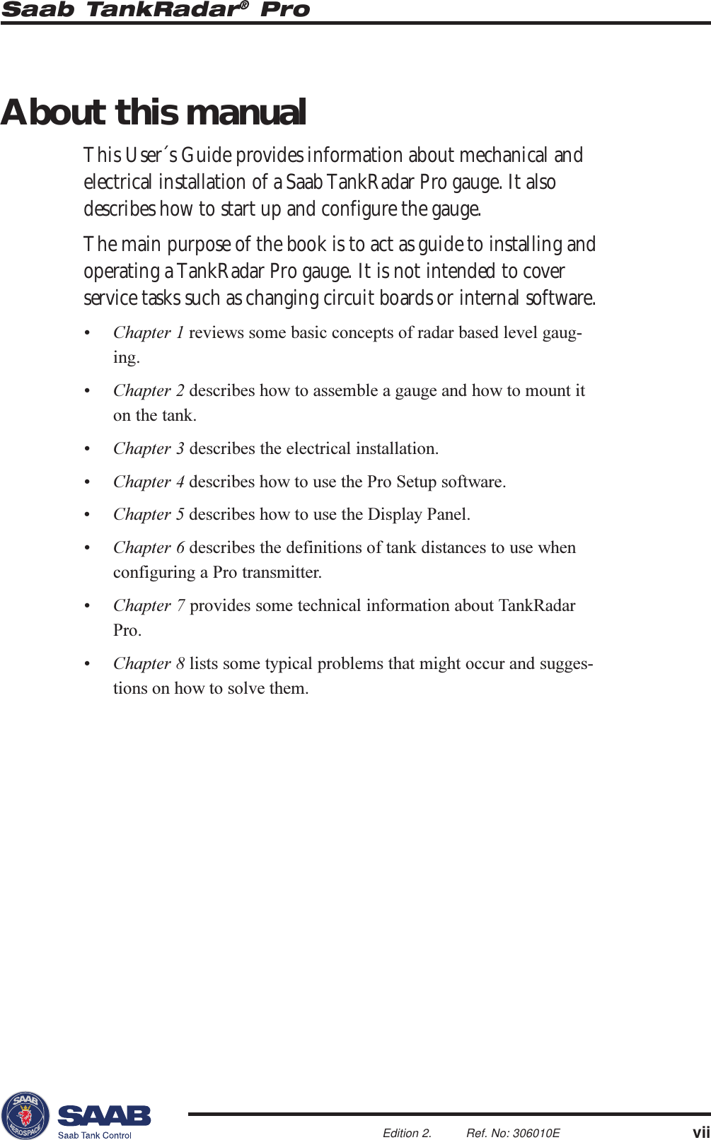 Saab TankRadar® ProviiEdition 2. Ref. No: 306010EAbout this manualThis User´s Guide provides information about mechanical andelectrical installation of a Saab TankRadar Pro gauge. It alsodescribes how to start up and configure the gauge.The main purpose of the book is to act as guide to installing andoperating a TankRadar Pro gauge. It is not intended to coverservice tasks such as changing circuit boards or internal software. Chapter 1 reviews some basic concepts of radar based level gaug-ing. Chapter 2 describes how to assemble a gauge and how to mount iton the tank. Chapter 3 describes the electrical installation. Chapter 4 describes how to use the Pro Setup software.Chapter 5 describes how to use the Display Panel. Chapter 6 describes the definitions of tank distances to use whenconfiguring a Pro transmitter. Chapter 7 provides some technical information about TankRadarPro. Chapter 8 lists some typical problems that might occur and sugges-tions on how to solve them.