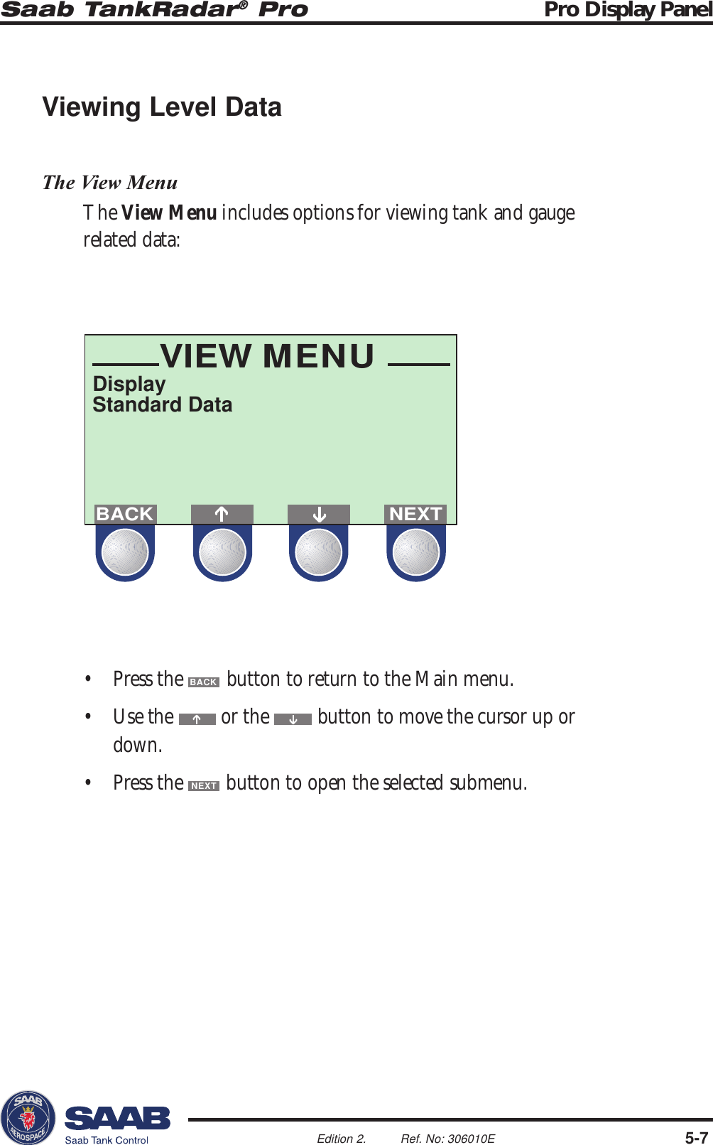 Saab TankRadar® Pro Pro Display Panel5-7Edition 2. Ref. No: 306010EVIEW MENUDisplayStandard DataNEXTBACKViewing Level DataThe View MenuThe View Menu includes options for viewing tank and gaugerelated data:• Press the BACK button to return to the Main menu.• Use the   or the   button to move the cursor up ordown.• Press the NEXT button to open the selected submenu.