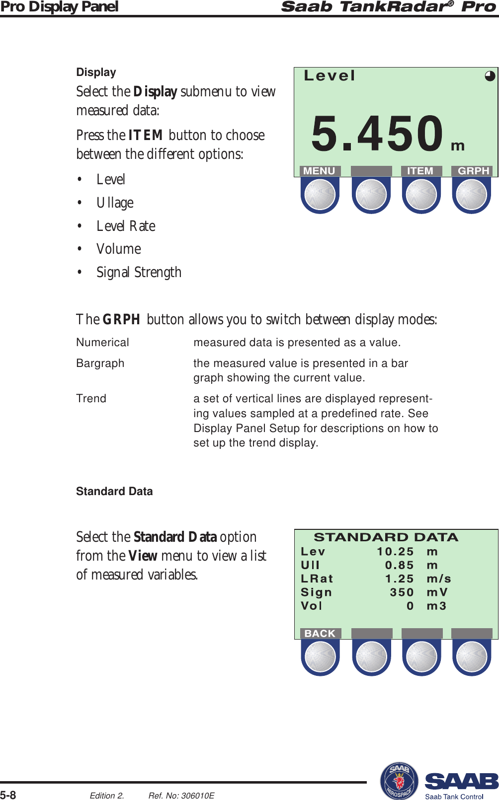 Saab TankRadar® ProPro Display Panel5-8Edition 2. Ref. No: 306010ELevelmMENU ITEM GRPHDisplaySelect the Display submenu to viewmeasured data:Press the ITEM button to choosebetween the different options:• Level• Ullage• Level Rate• Volume• Signal StrengthThe GRPH button allows you to switch between display modes:Numerical measured data is presented as a value.Bargraph the measured value is presented in a bargraph showing the current value.Trend a set of vertical lines are displayed represent-ing values sampled at a predefined rate. SeeDisplay Panel Setup for descriptions on how toset up the trend display.Standard DataSelect the Standard Data optionfrom the View menu to view a listof measured variables.