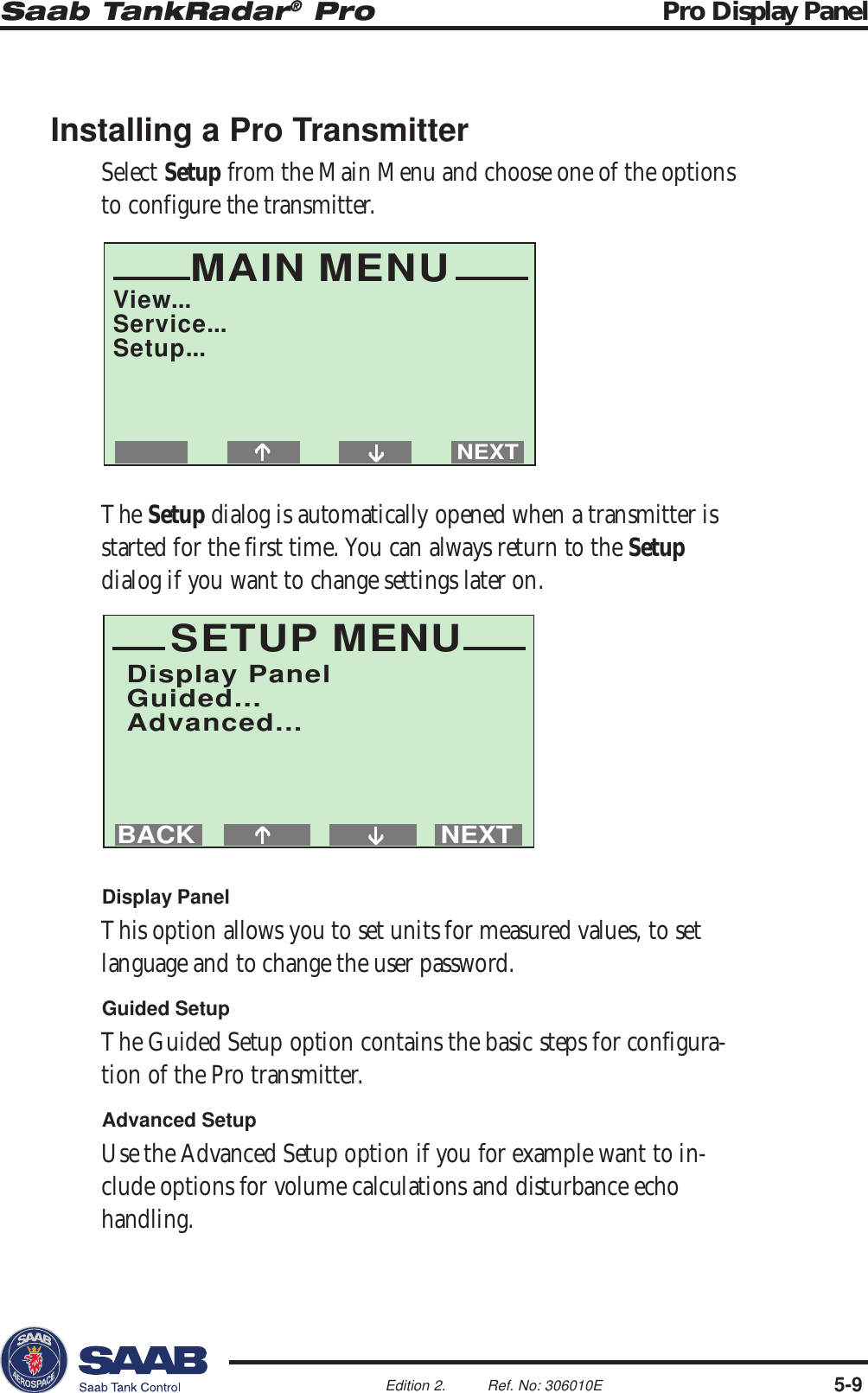 Saab TankRadar® Pro Pro Display Panel5-9Edition 2. Ref. No: 306010ENEXTBACKSETUP MENUDisplay PanelGuided...Advanced...MAIN MENUView...Service...Setup...NEXTInstalling a Pro TransmitterSelect Setup from the Main Menu and choose one of the optionsto configure the transmitter.The Setup dialog is automatically opened when a transmitter isstarted for the first time. You can always return to the Setupdialog if you want to change settings later on.Display PanelThis option allows you to set units for measured values, to setlanguage and to change the user password.Guided SetupThe Guided Setup option contains the basic steps for configura-tion of the Pro transmitter.Advanced SetupUse the Advanced Setup option if you for example want to in-clude options for volume calculations and disturbance echohandling.