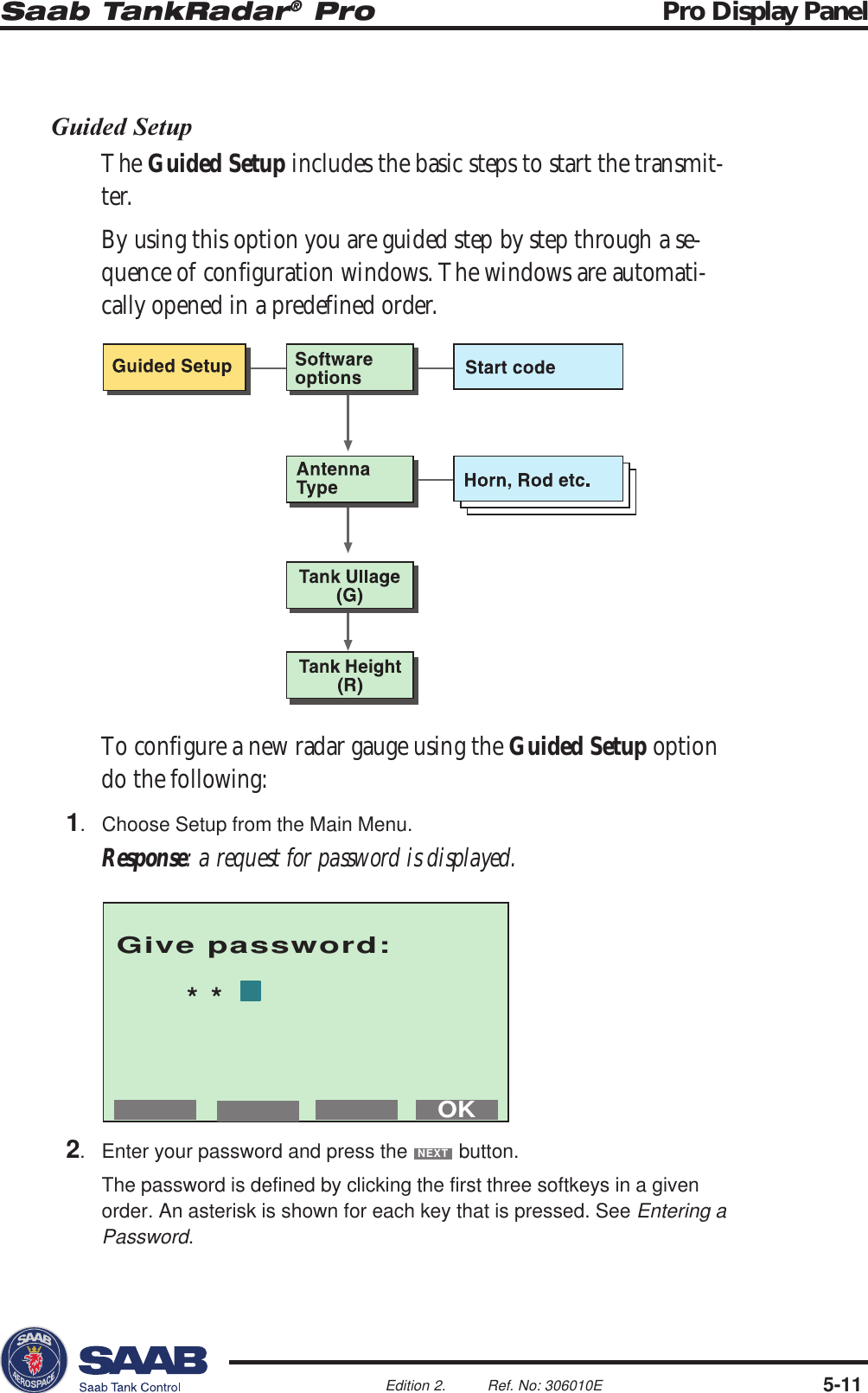 Saab TankRadar® Pro Pro Display Panel5-11Edition 2. Ref. No: 306010EGive password:**OKGuided SetupThe Guided Setup includes the basic steps to start the transmit-ter.By using this option you are guided step by step through a se-quence of configuration windows. The windows are automati-cally opened in a predefined order.To configure a new radar gauge using the Guided Setup optiondo the following:1. Choose Setup from the Main Menu.Response: a request for password is displayed.2. Enter your password and press the NEXT button.The password is defined by clicking the first three softkeys in a givenorder. An asterisk is shown for each key that is pressed. See Entering aPassword.