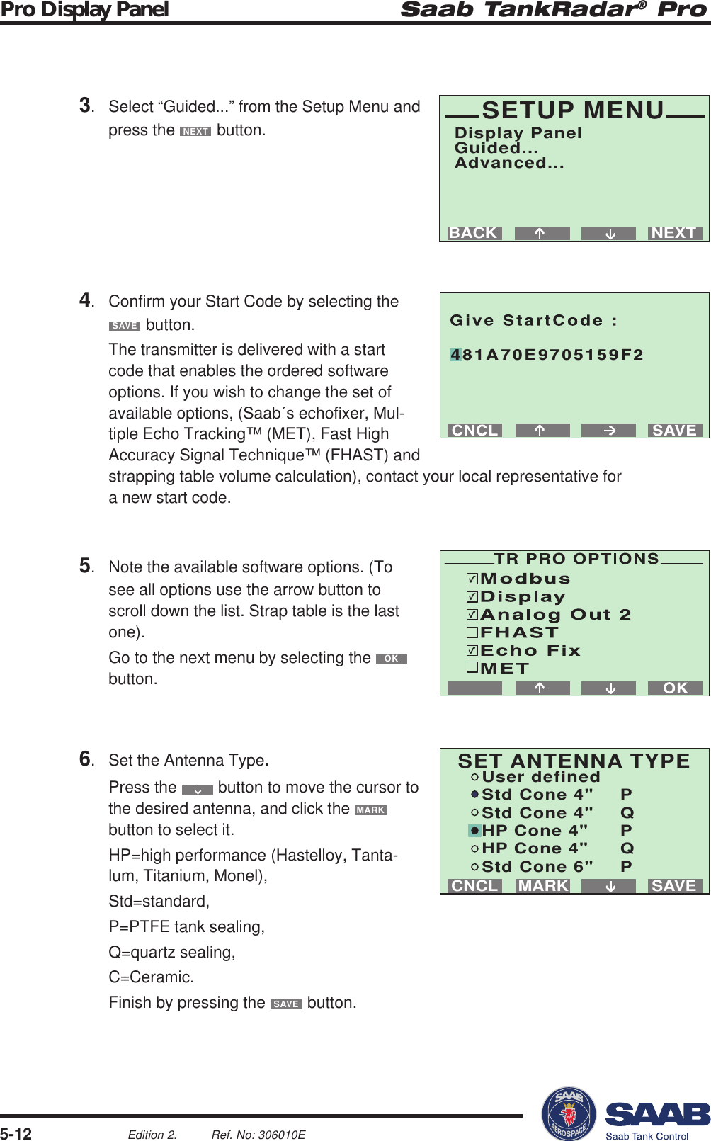 Saab TankRadar® ProPro Display Panel5-12Edition 2. Ref. No: 306010ENEXTBACKSETUP MENUDisplay PanelGuided...Advanced...SAVEMARKCNCLSET ANTENNA TYPEUser definedStd Cone 4&quot; PStd Cone 4&quot; QHP Cone 4&quot; PHP Cone 4&quot; QStd Cone 6&quot; P481A70E9705159F23. Select “Guided...” from the Setup Menu andpress the NEXT button.4. Confirm your Start Code by selecting theSAVE button.The transmitter is delivered with a startcode that enables the ordered softwareoptions. If you wish to change the set ofavailable options, (Saab´s echofixer, Mul-tiple Echo Tracking™ (MET), Fast HighAccuracy Signal Technique™ (FHAST) andstrapping table volume calculation), contact your local representative fora new start code.6. Set the Antenna Type.Press the   button to move the cursor tothe desired antenna, and click the MARKbutton to select it.HP=high performance (Hastelloy, Tanta-lum, Titanium, Monel),Std=standard,P=PTFE tank sealing,Q=quartz sealing,C=Ceramic.Finish by pressing the SAVE button.5. Note the available software options. (Tosee all options use the arrow button toscroll down the list. Strap table is the lastone).Go to the next menu by selecting the OKbutton.