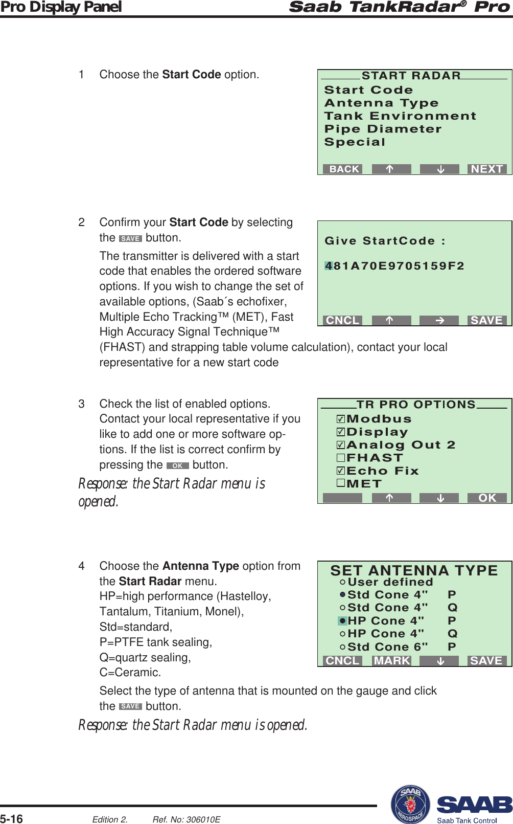 Saab TankRadar® ProPro Display Panel5-16Edition 2. Ref. No: 306010ESAVEMARKCNCLSET ANTENNA TYPEUser definedStd Cone 4&quot; PStd Cone 4&quot; QHP Cone 4&quot; PHP Cone 4&quot; QStd Cone 6&quot; P481A70E9705159F21 Choose the Start Code option.2 Confirm your Start Code by selectingthe SAVE button.The transmitter is delivered with a startcode that enables the ordered softwareoptions. If you wish to change the set ofavailable options, (Saab´s echofixer,Multiple Echo Tracking™ (MET), FastHigh Accuracy Signal Technique™(FHAST) and strapping table volume calculation), contact your localrepresentative for a new start code3 Check the list of enabled options.Contact your local representative if youlike to add one or more software op-tions. If the list is correct confirm bypressing the OK button.Response: the Start Radar menu isopened.4 Choose the Antenna Type option fromthe Start Radar menu.HP=high performance (Hastelloy,Tantalum, Titanium, Monel),Std=standard,P=PTFE tank sealing,Q=quartz sealing,C=Ceramic.Select the type of antenna that is mounted on the gauge and clickthe SAVE button.Response: the Start Radar menu is opened.