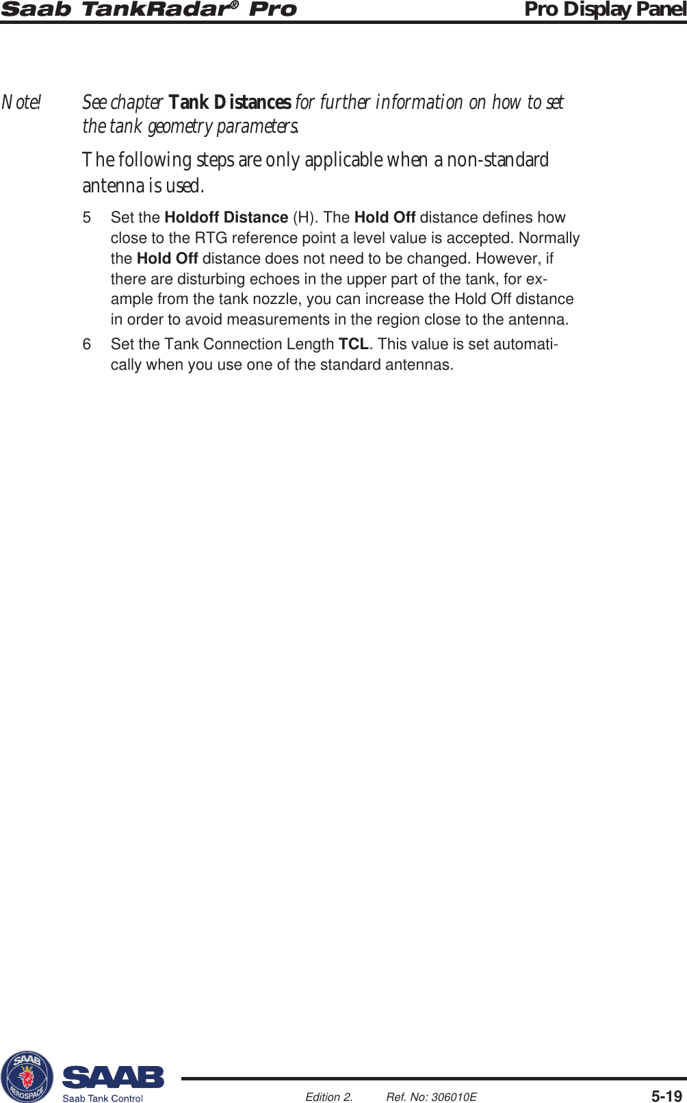 Saab TankRadar® Pro Pro Display Panel5-19Edition 2. Ref. No: 306010ENote! See chapter Tank Distances for further information on how to setthe tank geometry parameters.The following steps are only applicable when a non-standardantenna is used.5 Set the Holdoff Distance (H). The Hold Off distance defines howclose to the RTG reference point a level value is accepted. Normallythe Hold Off distance does not need to be changed. However, ifthere are disturbing echoes in the upper part of the tank, for ex-ample from the tank nozzle, you can increase the Hold Off distancein order to avoid measurements in the region close to the antenna.6 Set the Tank Connection Length TCL. This value is set automati-cally when you use one of the standard antennas.