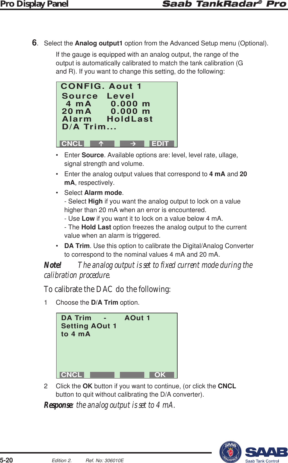 Saab TankRadar® ProPro Display Panel5-20Edition 2. Ref. No: 306010ECONFIG. Aout 1Source Level4 mA 0.000 m20 mA 0.000 mAlarm HoldLastD/A Trim...EDITCNCLOKCNCLDA Trim - AOut 1Setting AOut 1to 4 mA6. Select the Analog output1 option from the Advanced Setup menu (Optional).If the gauge is equipped with an analog output, the range of theoutput is automatically calibrated to match the tank calibration (Gand R). If you want to change this setting, do the following:• Enter Source. Available options are: level, level rate, ullage,signal strength and volume.• Enter the analog output values that correspond to 4 mA and 20mA, respectively.• Select Alarm mode.- Select High if you want the analog output to lock on a valuehigher than 20 mA when an error is encountered.- Use Low if you want it to lock on a value below 4 mA.- The Hold Last option freezes the analog output to the currentvalue when an alarm is triggered.•DA Trim. Use this option to calibrate the Digital/Analog Converterto correspond to the nominal values 4 mA and 20 mA.Note! The analog output is set to fixed current mode during thecalibration procedure.To calibrate the DAC do the following:1 Choose the D/A Trim option.2 Click the OK button if you want to continue, (or click the CNCLbutton to quit without calibrating the D/A converter).Response: the analog output is set to 4 mA.